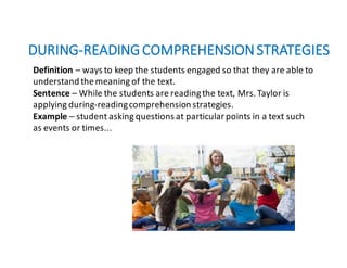 DURING-READING	COMPREHENSION	STRATEGIES
Definition – ways	to	keep	the	students	engaged	so	that	they	are	able	to
understand	the	meaning	of	the	text.
Sentence – While	the	students	are	reading	the	text,	Mrs.	Taylor	is	
applying	during-reading	comprehension	strategies.
Example – student	asking	questions	at	particular	points	in	a	text	such	
as	events	or	times...
 