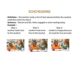 ECHO	READING
Definition – the	teacher	reads	a	line	of	text	aloud	and	then	the	student	
reads	the	same	line	aloud.
Sentence – Sharon	and	Ms.	Neily	engaged	in	echo	reading	today.
Example –
Step	1.																																Step	2.																																			Step	3.
teacher	read	a	line									student	read	same							student	is	happy	because
to	the	student																	line	to	the	teacher								he	read	the	line	correctly										
 
