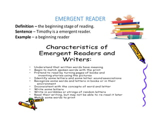 EMERGENT	READER
Definition	– the	beginning	stage	of	reading.
Sentence – Timothy	is	a	emergent	reader.
Example – a	beginning	reader
 