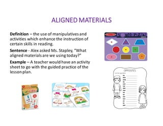 ALIGNED	MATERIALS
Definition – the	use	of	manipulatives	and	
activities	which	enhance	the	instruction	of	
certain	skills	in	reading.
Sentence	- Alex	asked	Ms.	Stapley,	“What	
aligned	materials	are	we	using	today?”
Example – A	teacher	would	have	an	activity	
sheet	to	go	with	the	guided	practice	of	the	
lesson	plan.	
 