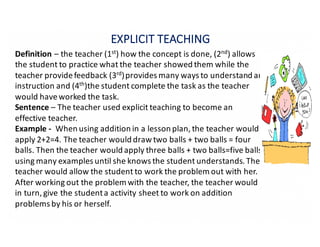 EXPLICIT	TEACHING
Definition – the	teacher	(1st)	how	the	concept	is	done,	(2nd)	allows	
the	student	to	practice	what	the	teacher	showed	them	while	the	
teacher	provide	feedback	(3rd)provides	many	ways	to	understand	an	
instruction	and	(4th)the	student	complete	the	task	as	the	teacher	
would	have	worked	the	task.
Sentence – The	teacher	used	explicit	teaching	to	become	an	
effective	teacher.
Example	- When	using	addition	in	a	lesson	plan,	the	teacher	would	
apply	2+2=4.	The	teacher	would	draw	two	balls	+	two	balls	=	four	
balls.	Then	the	teacher	would	apply	three	balls	+	two	balls=five	balls,	
using	many	examples	until	she	knows	the	student	understands.	The	
teacher	would	allow	the	student	to	work	the	problem	out	with	her.	
After	working	out	the	problem	with	the	teacher,	the	teacher	would	
in	turn,	give	the	student	a	activity	sheet	to	work	on	addition	
problems	by	his	or	herself.
 