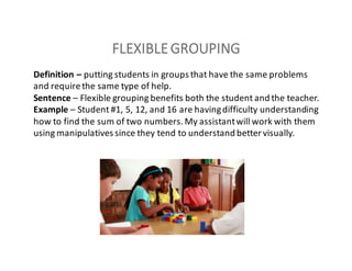 FLEXIBLE	GROUPING
Definition	– putting	students	in	groups	that	have	the	same	problems	
and	require	the	same	type	of	help.
Sentence – Flexible	grouping	benefits	both	the	student	and	the	teacher.
Example	– Student	#1,	5,	12,	and	16	are	having	difficulty	understanding	
how	to	find	the	sum	of	two	numbers.	My	assistant	will	work	with	them	
using	manipulatives	since	they	tend	to	understand	better	visually.
 