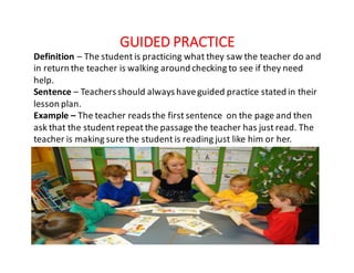 GUIDED	PRACTICE
Definition – The	student	is	practicing	what	they	saw	the	teacher	do	and	
in	return	the	teacher	is	walking	around	checking	to	see	if	they	need	
help.
Sentence	– Teachers	should	always	have	guided	practice	stated	in	their	
lesson	plan.
Example	– The	teacher	reads	the	first	sentence	 on	the	page	and	then	
ask	that	the	student	repeat	the	passage	the	teacher	has	just	read.	The	
teacher	is	making	sure	the	student	is	reading	just	like	him	or	her.
 