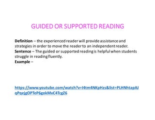 GUIDED	OR	SUPPORTED	READING
Definition	– the	experienced	reader	will	provide	assistance	and	
strategies	in	order	to	move	the	reader	to	an	independent	reader.
Sentence	– The	guided	or	supported	reading	is	helpful	when	students	
struggle	in	reading	fluently.
Example	–
https://www.youtube.com/watch?v=I4tm4NKpHzs&list=PLHNhtapAJ
qPqejgOPTeP6gokMvC4TcgZ6
 