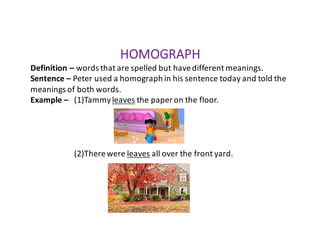 HOMOGRAPH
Definition	– words	that	are	spelled	but	have	different	meanings.
Sentence	– Peter	used	a	homograph	in	his	sentence	today	and	told	the	
meanings	of	both	words.
Example	– (1)Tammy	leaves the	paper	on	the	floor.
(2)There	were	leaves all	over	the	front	yard.
 