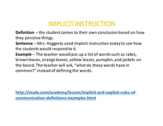 IMPLICITINSTRUCTION
Definition – the	student	comes	to	their	own	conclusion	based	on	how	
they	perceive	things.
Sentence	– Mrs.	Haggerty	used	implicit	instruction	today	to	see	how	
the	students	would	respond	to	it.
Example – The	teacher	would	put	up	a	list	of	words	such	as	rakes,	
brown	leaves,	orange	leaves,	yellow	leaves,	pumpkin,	and	jackets	on	
the	board.	The	teacher	will	ask,	“what	do	these	words	have	in	
common?”	instead	of	defining	the	words.
http://study.com/academy/lesson/implicit-and-explicit-rules-of-
communication-definitions-examples.html
 