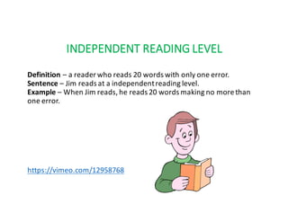 INDEPENDENT	READING	LEVEL
Definition – a	reader	who	reads	20	words	with	only	one	error.
Sentence – Jim	reads	at	a	independent	reading	level.
Example – When	Jim	reads,	he	reads	20	words	making	no	more	than	
one	error.
https://vimeo.com/12958768
 