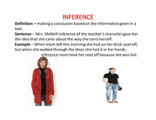 INFERENCE
Definition	– making	a	conclusion	based	on	the	information	given	in	a	
text.
Sentence – Mrs.	McNeill	inference	of	the	teacher’s	character	gave	her	
the	idea	that	she	cares	about	the	way	she	carry	herself.
Example – When	mom	left	this	morning	she	had	on	her	thick	coat	off,	
but	when	she	walked	through	the	door,	she	had	it	in	her	hands.
inference-mom	took	her	coat	off	because	she	was	hot.
 