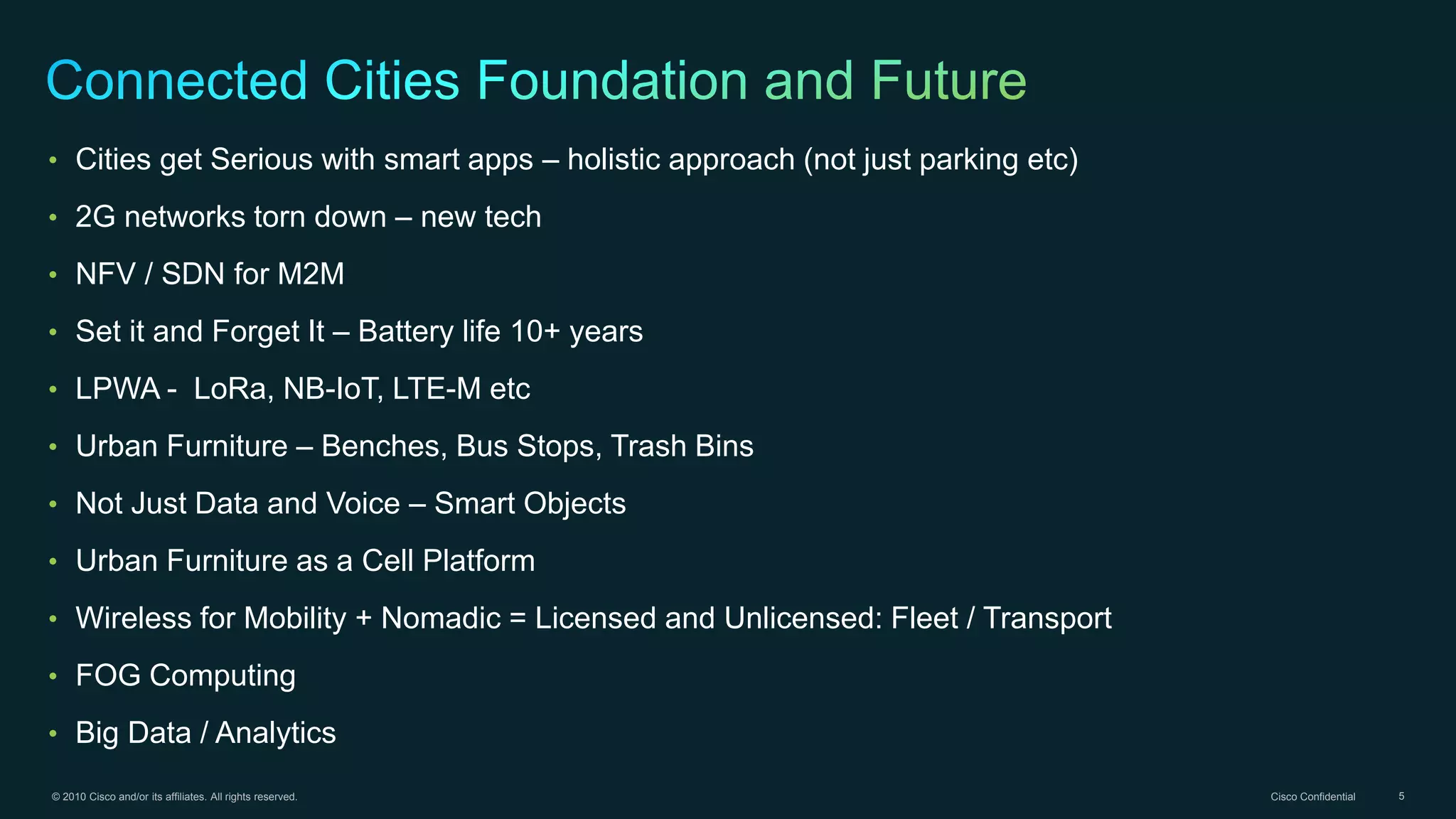 © 2010 Cisco and/or its affiliates. All rights reserved. Cisco Confidential 5
• Cities get Serious with smart apps – holistic approach (not just parking etc)
• 2G networks torn down – new tech
• NFV / SDN for M2M
• Set it and Forget It – Battery life 10+ years
• LPWA - LoRa, NB-IoT, LTE-M etc
• Urban Furniture – Benches, Bus Stops, Trash Bins
• Not Just Data and Voice – Smart Objects
• Urban Furniture as a Cell Platform
• Wireless for Mobility + Nomadic = Licensed and Unlicensed: Fleet / Transport
• FOG Computing
• Big Data / Analytics
 