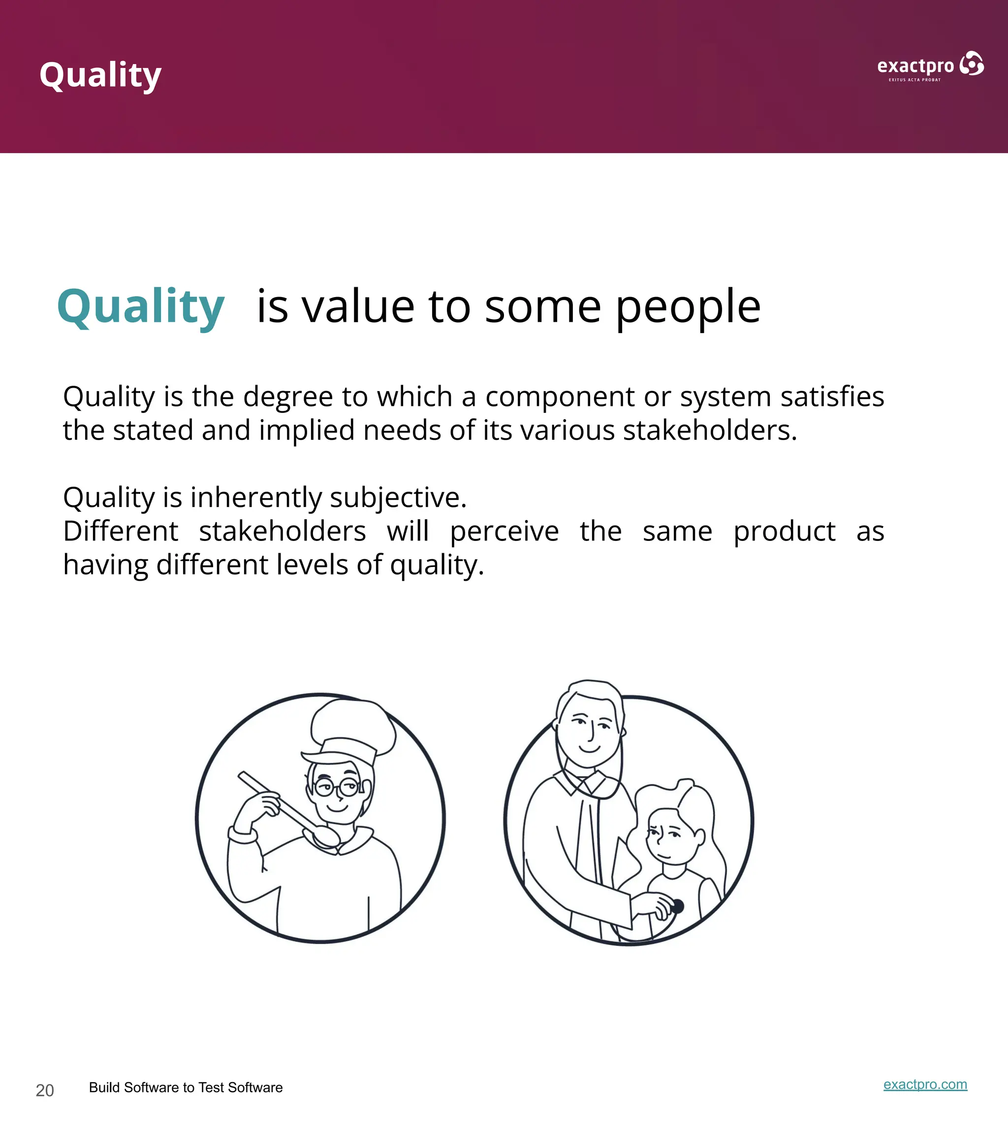 20 Build Software to Test Software exactpro.com
Quality
Quality is value to some people
Quality is the degree to which a component or system satisﬁes
the stated and implied needs of its various stakeholders.
Quality is inherently subjective.
Diﬀerent stakeholders will perceive the same product as
having diﬀerent levels of quality.
 