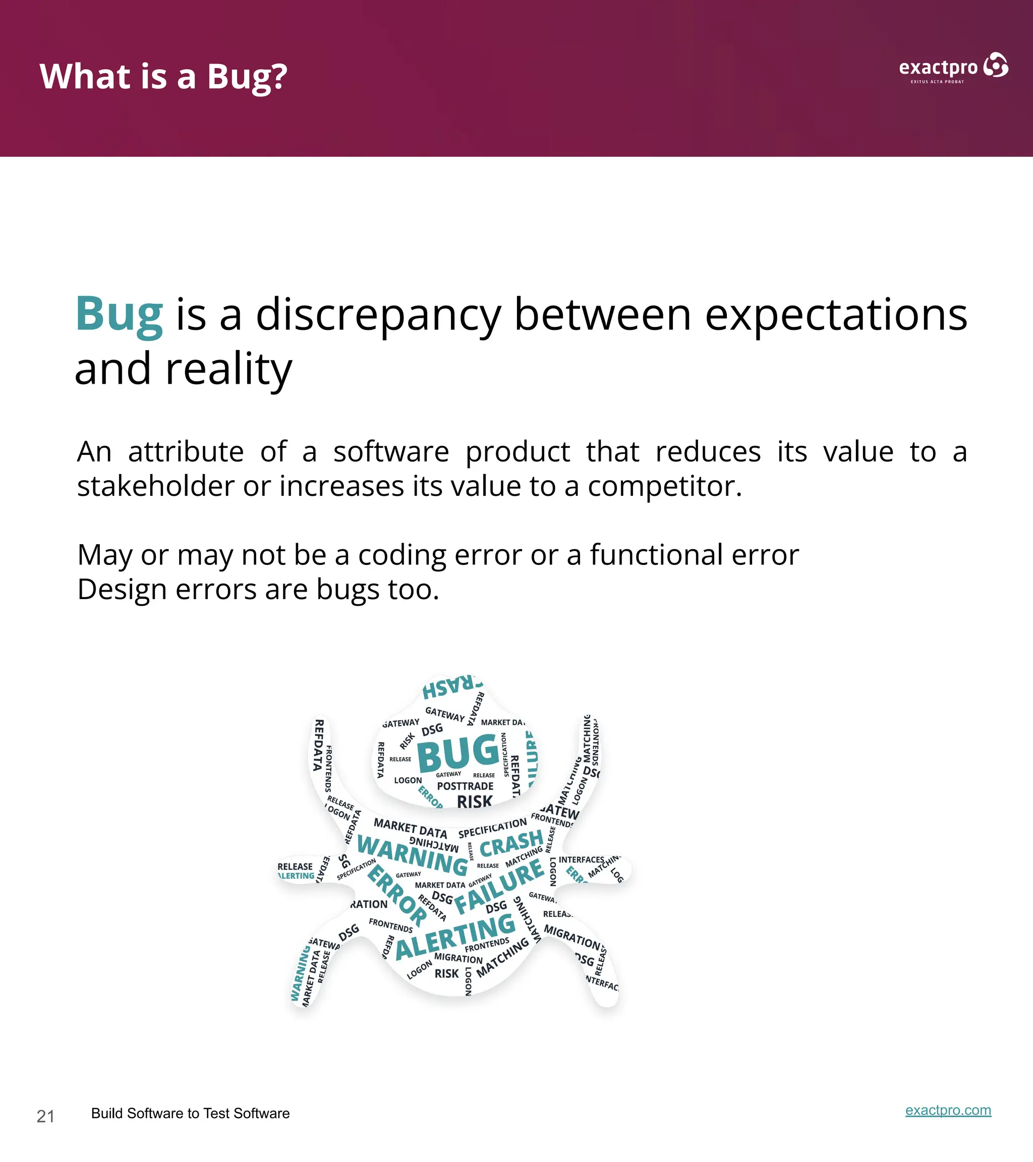 21 Build Software to Test Software exactpro.com
What is a Bug?
Bug is a discrepancy between expectations
and reality
An attribute of a software product that reduces its value to a
stakeholder or increases its value to a competitor.
May or may not be a coding error or a functional error
Design errors are bugs too.
 