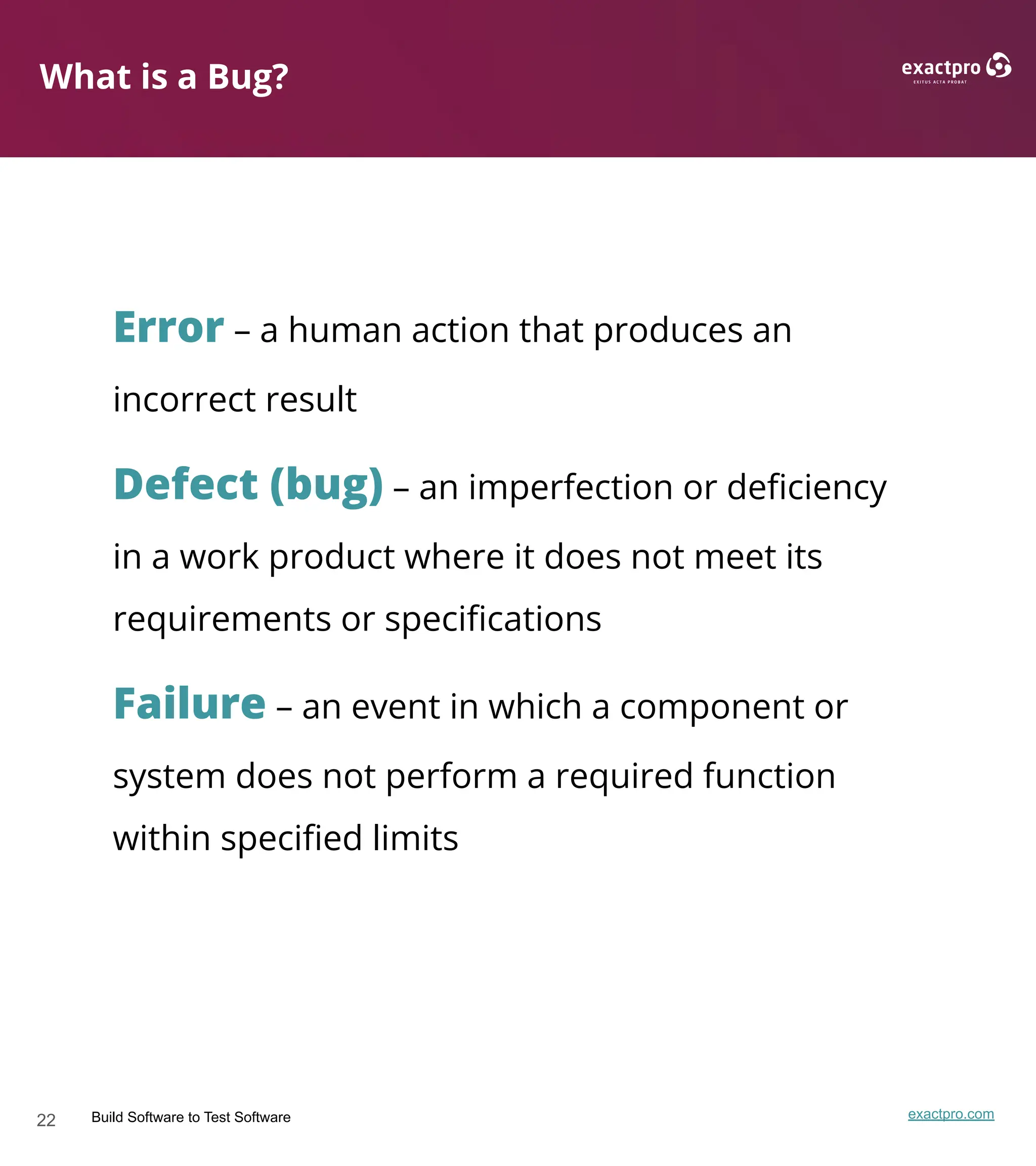22 Build Software to Test Software exactpro.com
What is a Bug?
Error – a human action that produces an
incorrect result
Defect (bug) – an imperfection or deﬁciency
in a work product where it does not meet its
requirements or speciﬁcations
Failure – an event in which a component or
system does not perform a required function
within speciﬁed limits
 