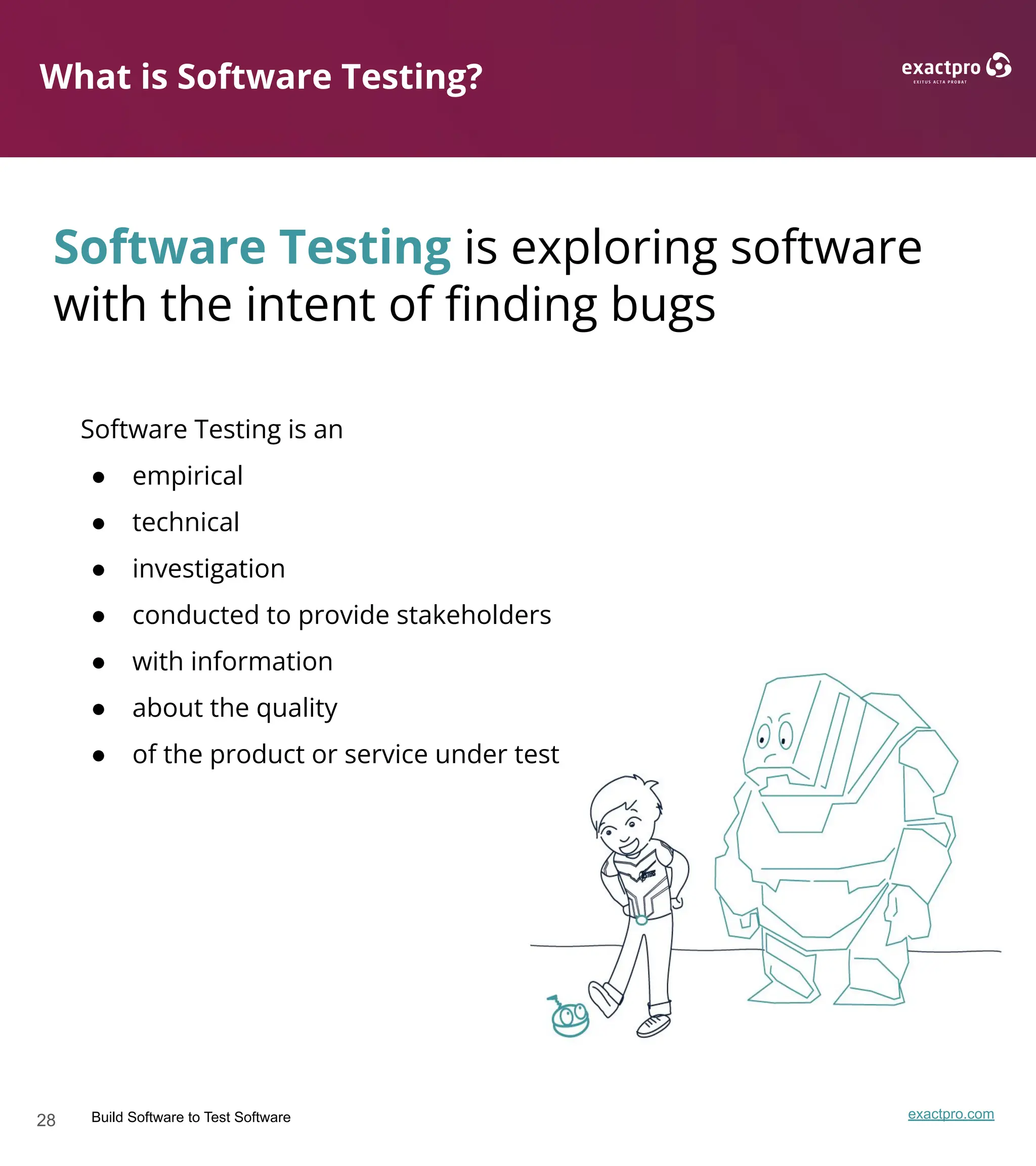 28 Build Software to Test Software exactpro.com
What is Software Testing?
Software Testing is an
● empirical
● technical
● investigation
● conducted to provide stakeholders
● with information
● about the quality
● of the product or service under test
Software Testing is exploring software
with the intent of ﬁnding bugs
 