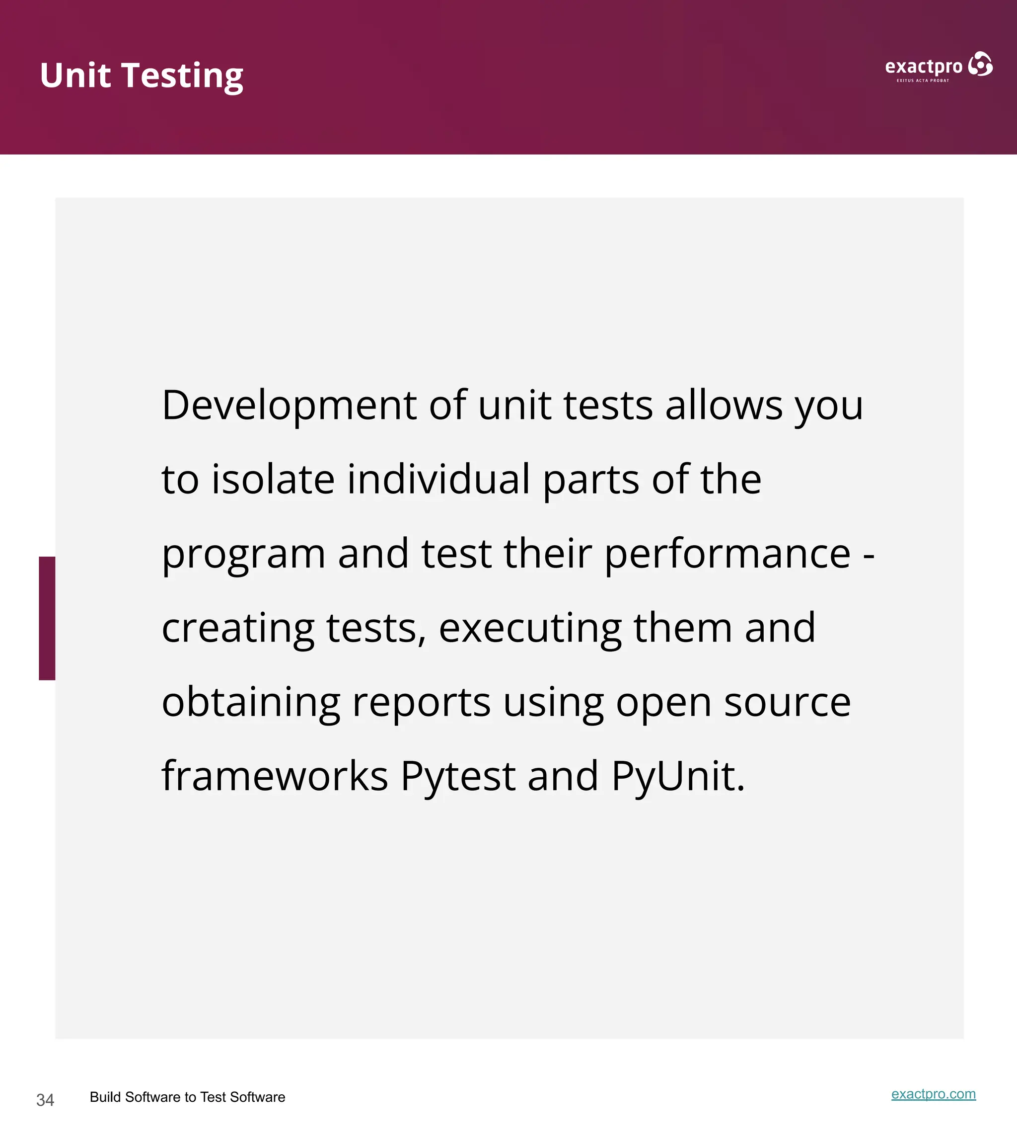 34 Build Software to Test Software exactpro.com
Unit Testing
Development of unit tests allows you
to isolate individual parts of the
program and test their performance -
creating tests, executing them and
obtaining reports using open source
frameworks Pytest and PyUnit.
 