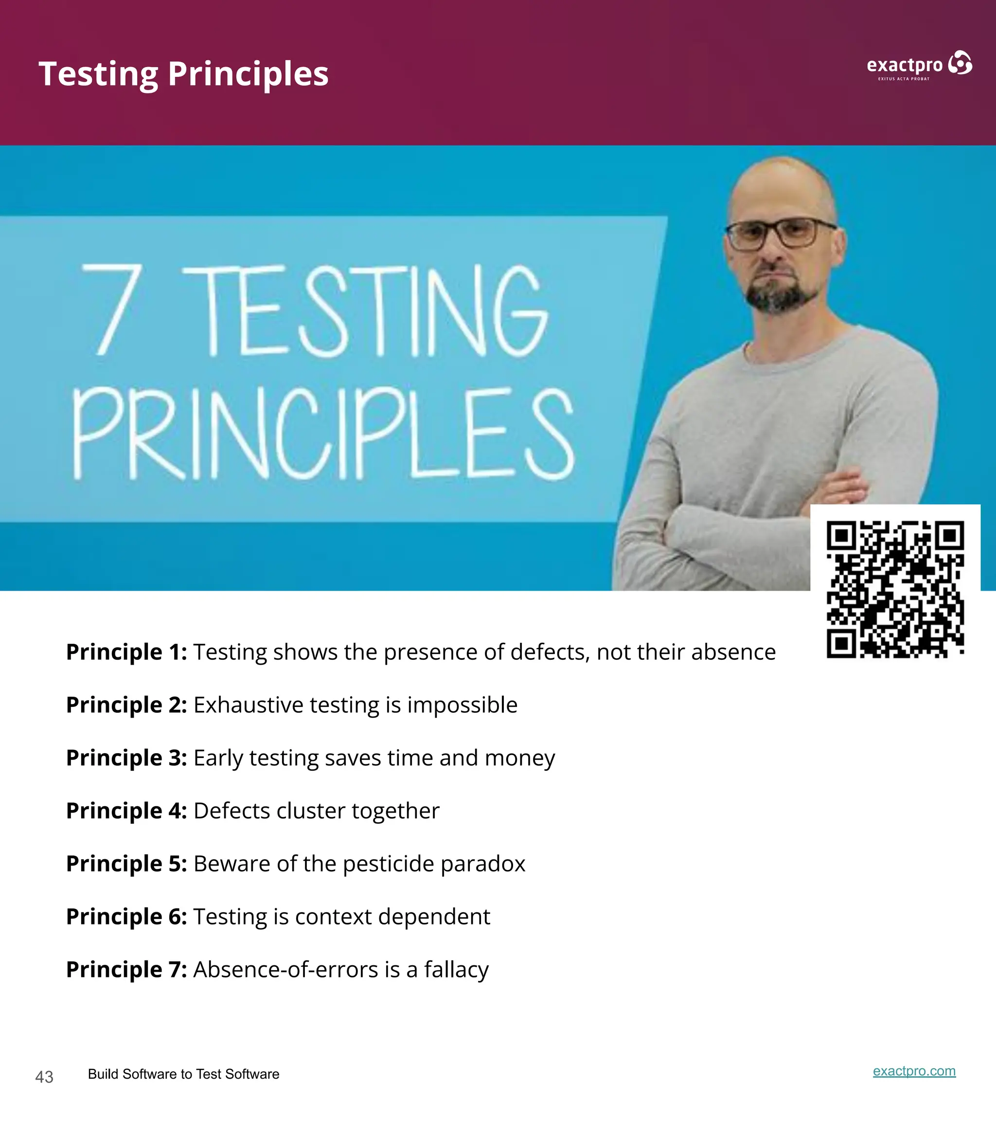 43 Build Software to Test Software exactpro.com
Testing Principles
Principle 1: Testing shows the presence of defects, not their absence
Principle 2: Exhaustive testing is impossible
Principle 3: Early testing saves time and money
Principle 4: Defects cluster together
Principle 5: Beware of the pesticide paradox
Principle 6: Testing is context dependent
Principle 7: Absence-of-errors is a fallacy
 