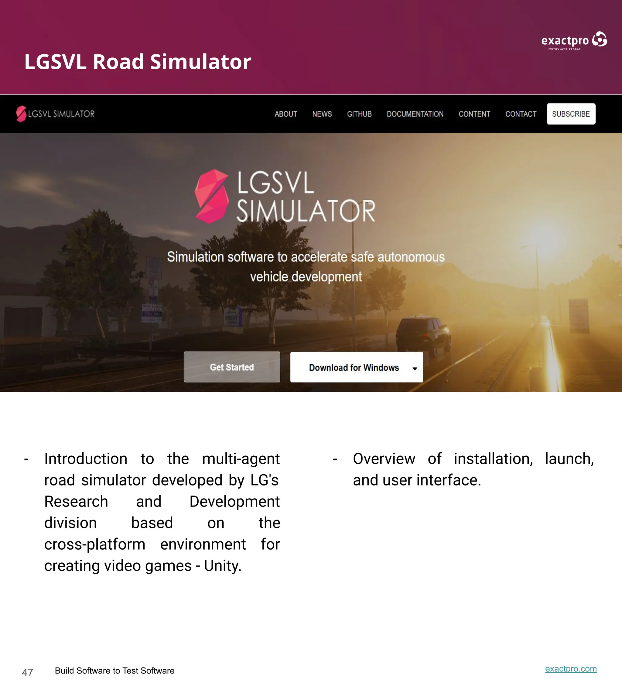 47 Build Software to Test Software exactpro.com
LGSVL Road Simulator
- Introduction to the multi-agent
road simulator developed by LG's
Research and Development
division based on the
cross-platform environment for
creating video games - Unity.
- Overview of installation, launch,
and user interface.
 