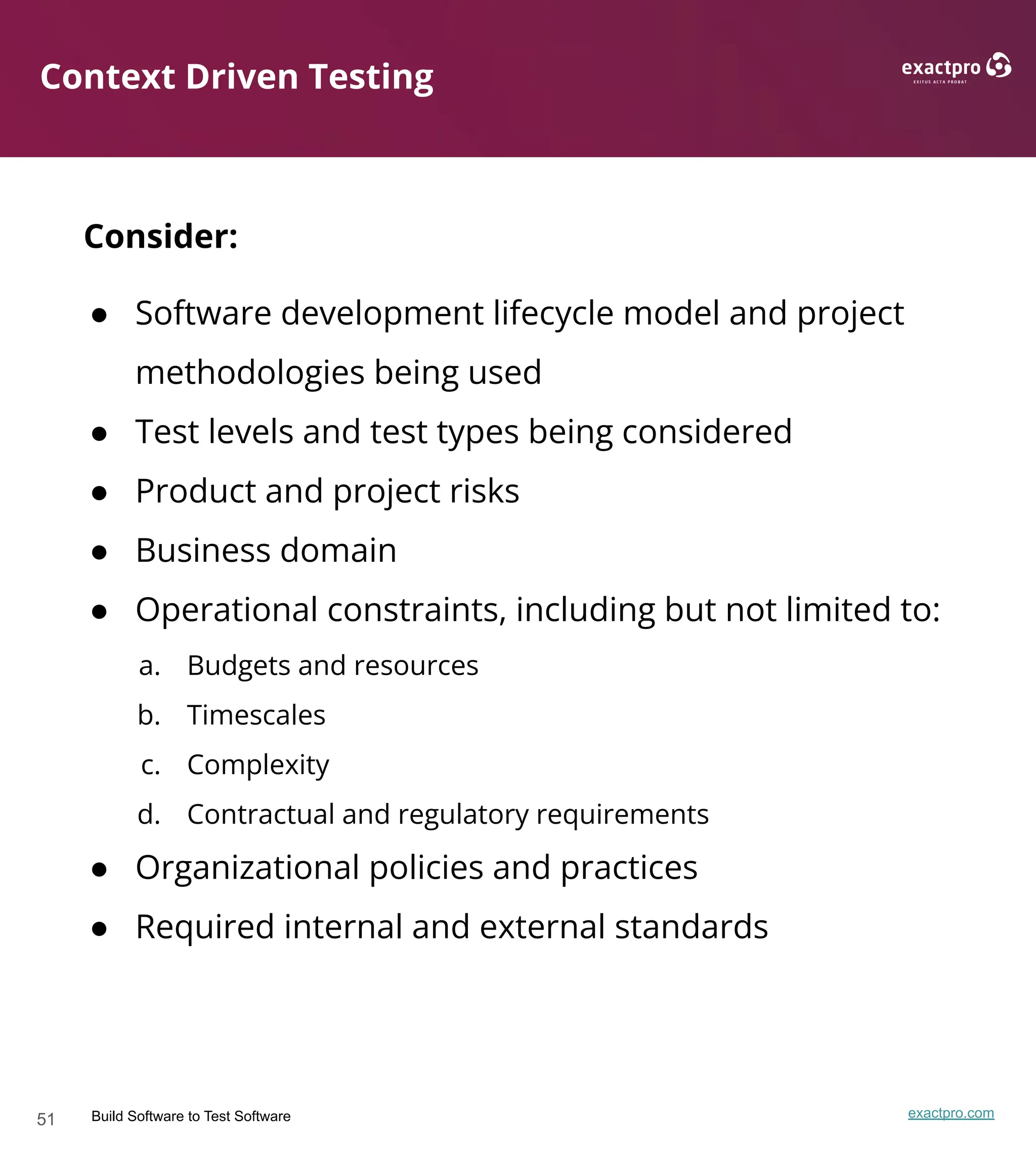 51 Build Software to Test Software exactpro.com
Context Driven Testing
Consider:
● Software development lifecycle model and project
methodologies being used
● Test levels and test types being considered
● Product and project risks
● Business domain
● Operational constraints, including but not limited to:
a. Budgets and resources
b. Timescales
c. Complexity
d. Contractual and regulatory requirements
● Organizational policies and practices
● Required internal and external standards
 