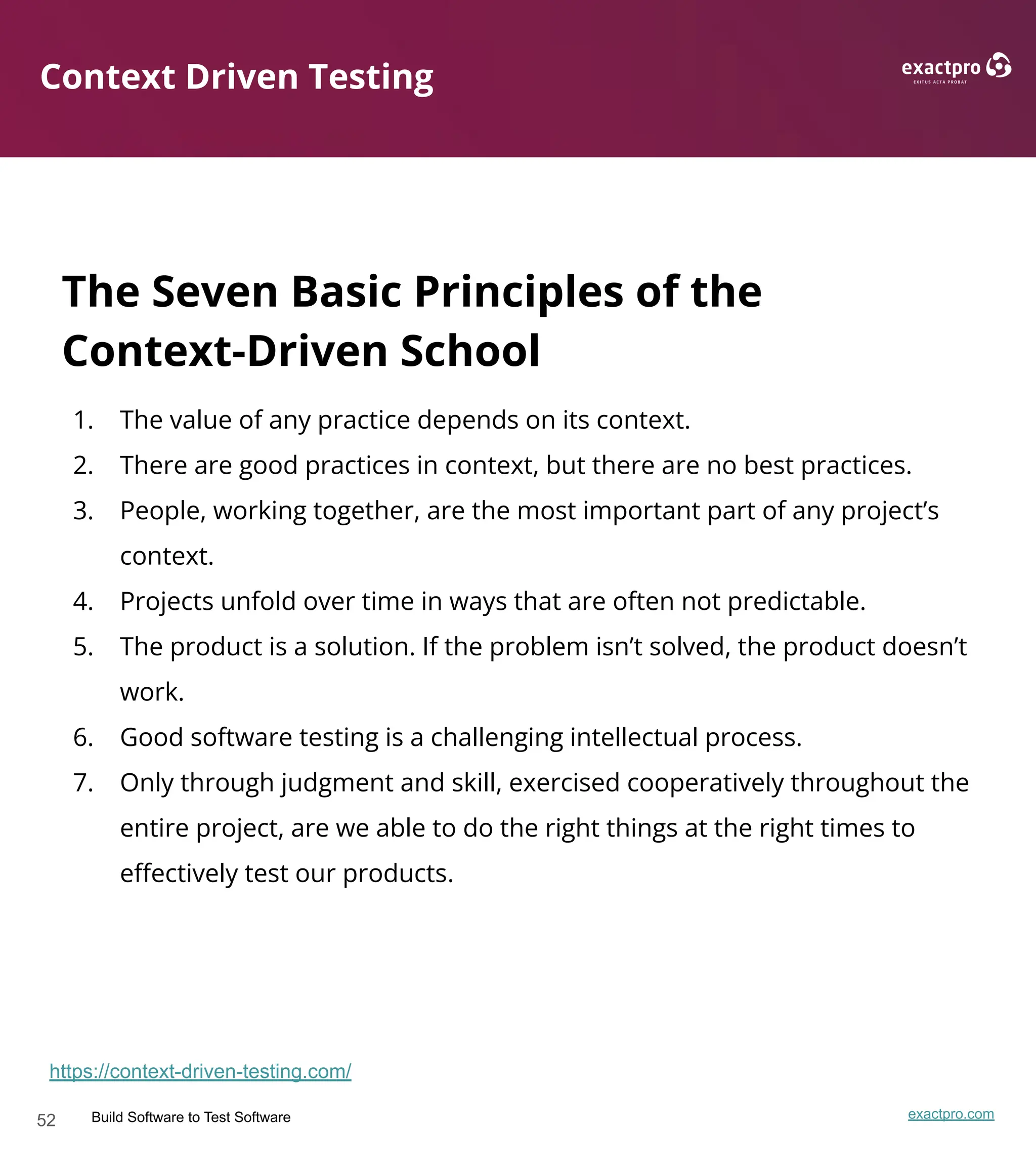 52 Build Software to Test Software exactpro.com
Context Driven Testing
The Seven Basic Principles of the
Context-Driven School
1. The value of any practice depends on its context.
2. There are good practices in context, but there are no best practices.
3. People, working together, are the most important part of any project’s
context.
4. Projects unfold over time in ways that are often not predictable.
5. The product is a solution. If the problem isn’t solved, the product doesn’t
work.
6. Good software testing is a challenging intellectual process.
7. Only through judgment and skill, exercised cooperatively throughout the
entire project, are we able to do the right things at the right times to
eﬀectively test our products.
https://context-driven-testing.com/
 