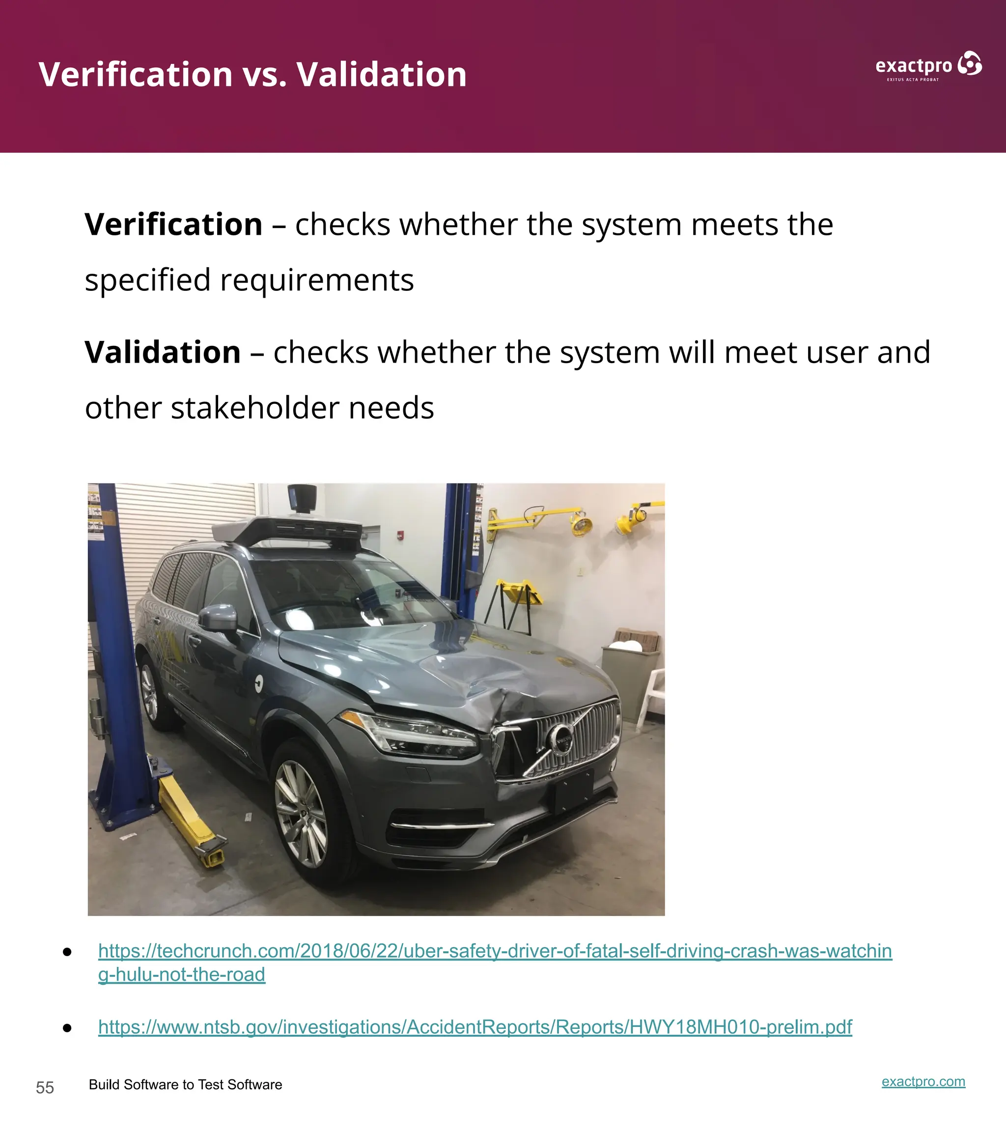 55 Build Software to Test Software exactpro.com
Veriﬁcation vs. Validation
Veriﬁcation – checks whether the system meets the
speciﬁed requirements
Validation – checks whether the system will meet user and
other stakeholder needs
● https://techcrunch.com/2018/06/22/uber-safety-driver-of-fatal-self-driving-crash-was-watchin
g-hulu-not-the-road
● https://www.ntsb.gov/investigations/AccidentReports/Reports/HWY18MH010-prelim.pdf
 