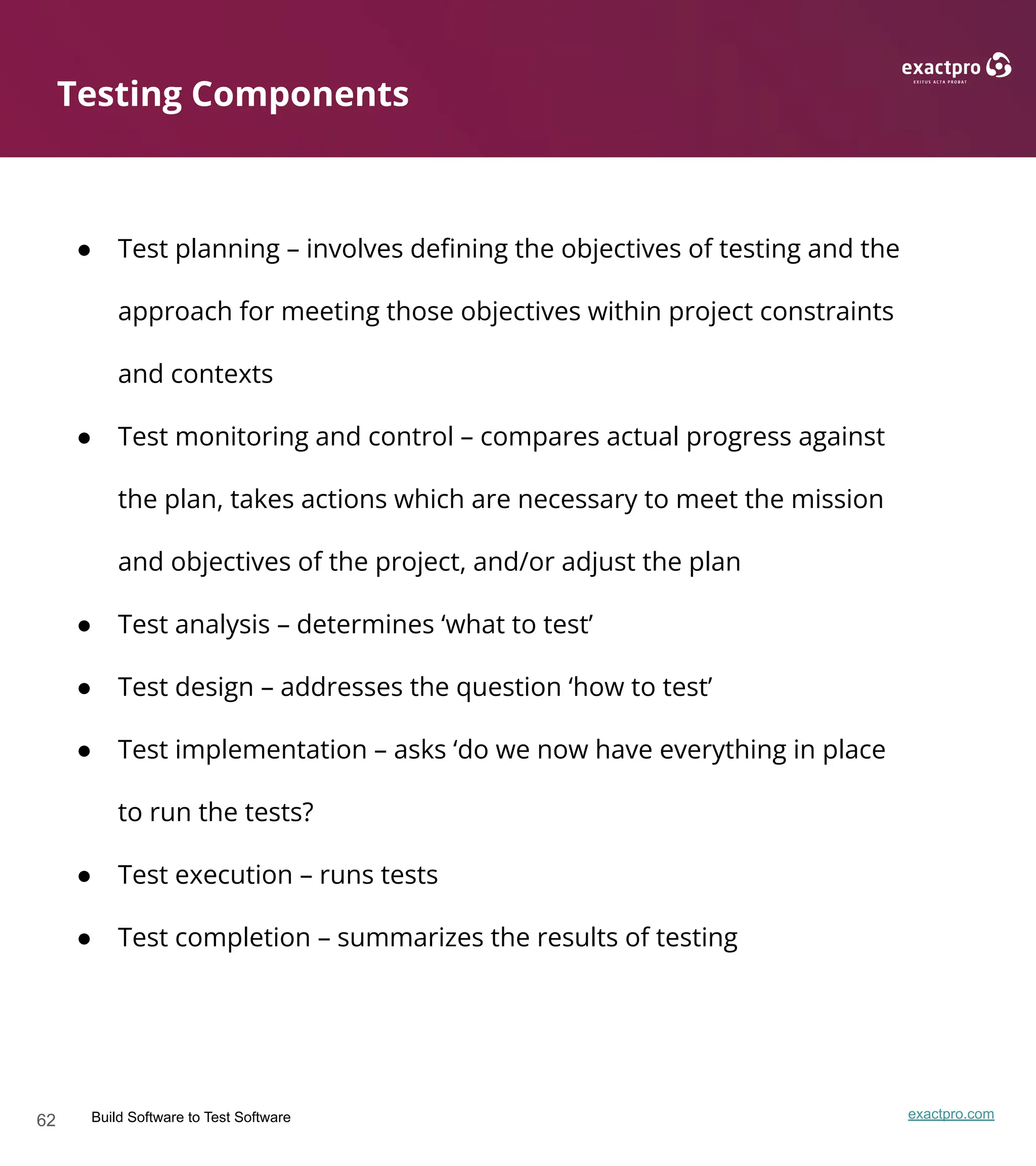 62 Build Software to Test Software exactpro.com
● Test planning – involves deﬁning the objectives of testing and the
approach for meeting those objectives within project constraints
and contexts
● Test monitoring and control – compares actual progress against
the plan, takes actions which are necessary to meet the mission
and objectives of the project, and/or adjust the plan
● Test analysis – determines ‘what to test’
● Test design – addresses the question ‘how to test’
● Test implementation – asks ‘do we now have everything in place
to run the tests?
● Test execution – runs tests
● Test completion – summarizes the results of testing
Testing Components
 