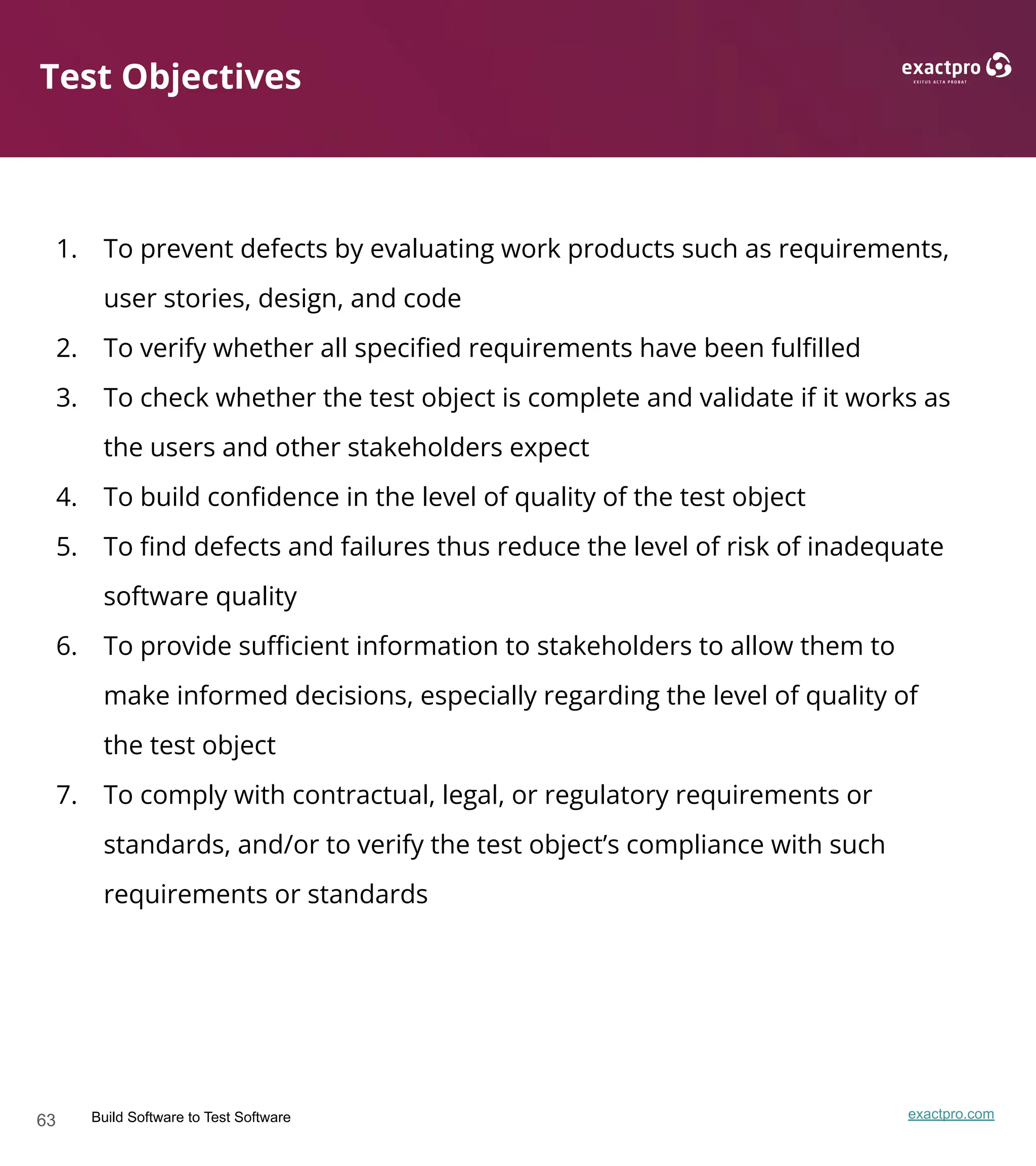 63 Build Software to Test Software exactpro.com
Test Objectives
1. To prevent defects by evaluating work products such as requirements,
user stories, design, and code
2. To verify whether all speciﬁed requirements have been fulﬁlled
3. To check whether the test object is complete and validate if it works as
the users and other stakeholders expect
4. To build conﬁdence in the level of quality of the test object
5. To ﬁnd defects and failures thus reduce the level of risk of inadequate
software quality
6. To provide suﬃcient information to stakeholders to allow them to
make informed decisions, especially regarding the level of quality of
the test object
7. To comply with contractual, legal, or regulatory requirements or
standards, and/or to verify the test object’s compliance with such
requirements or standards
 
