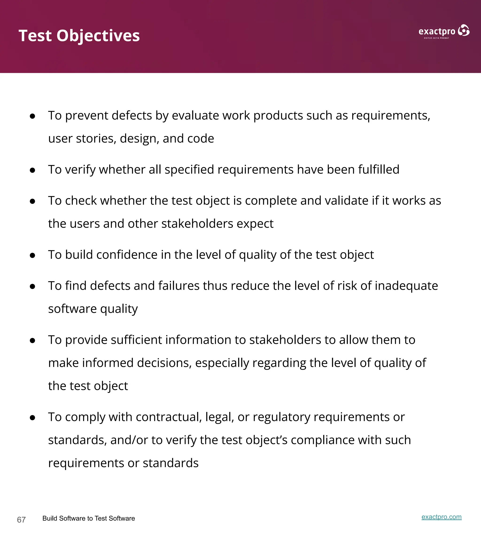 67 Build Software to Test Software exactpro.com
Test Objectives
● To prevent defects by evaluate work products such as requirements,
user stories, design, and code
● To verify whether all speciﬁed requirements have been fulﬁlled
● To check whether the test object is complete and validate if it works as
the users and other stakeholders expect
● To build conﬁdence in the level of quality of the test object
● To ﬁnd defects and failures thus reduce the level of risk of inadequate
software quality
● To provide suﬃcient information to stakeholders to allow them to
make informed decisions, especially regarding the level of quality of
the test object
● To comply with contractual, legal, or regulatory requirements or
standards, and/or to verify the test object’s compliance with such
requirements or standards
 