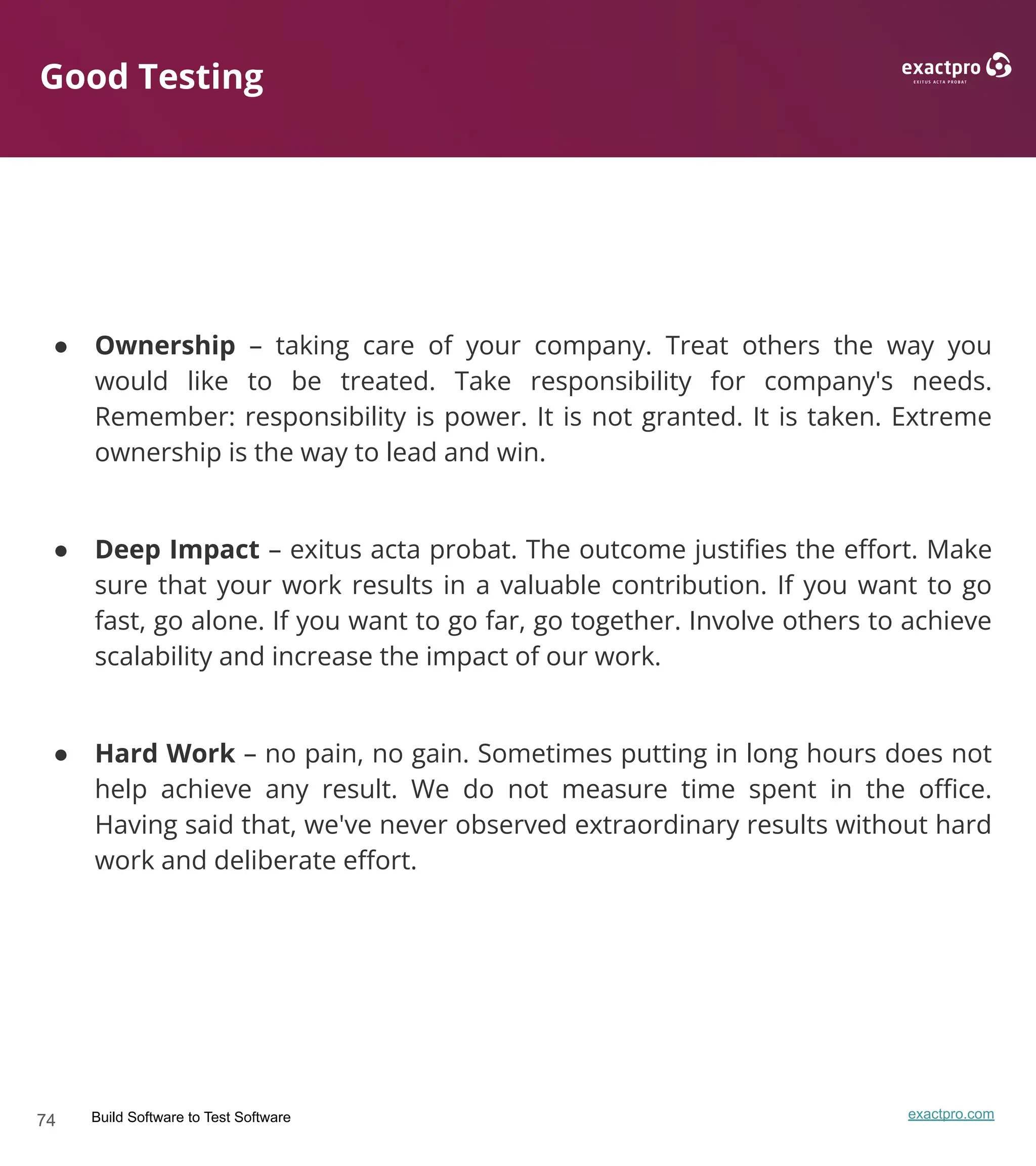 74 Build Software to Test Software exactpro.com
Good Testing
● Ownership – taking care of your company. Treat others the way you
would like to be treated. Take responsibility for company's needs.
Remember: responsibility is power. It is not granted. It is taken. Extreme
ownership is the way to lead and win.
● Deep Impact – exitus acta probat. The outcome justiﬁes the eﬀort. Make
sure that your work results in a valuable contribution. If you want to go
fast, go alone. If you want to go far, go together. Involve others to achieve
scalability and increase the impact of our work.
● Hard Work – no pain, no gain. Sometimes putting in long hours does not
help achieve any result. We do not measure time spent in the oﬃce.
Having said that, we've never observed extraordinary results without hard
work and deliberate eﬀort.
 