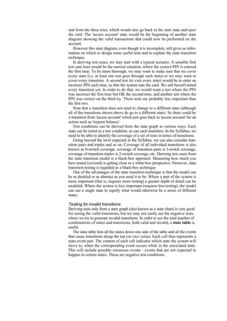 and from the three tries, which would also go back to the start state and eject
the card. The 'access account' state would be the beginning of another state
diagram showing the valid transactions that could now be performed on the
account.
However this state diagram, even though it is incomplete, still gives us infor-
mation on which to design some useful tests and to explain the state transition
technique.
In deriving test cases, we may start with a typical scenario. A sensible first
test case here would be the normal situation, where the correct PIN is entered
the first time. To be more thorough, we may want to make sure that we cover
every state (i.e. at least one test goes through each state) or we may want to
cover every transition. A second test (to visit every state) would be to enter an
incorrect PIN each time, so that the system eats the card. We still haven't tested
every transition yet. In order to do that, we would want a test where the PIN
was incorrect the first time but OK the second time, and another test where the
PIN was correct on the third try. These tests are probably less important than
the first two.
Note that a transition does not need to change to a different state (although
all of the transitions shown above do go to a different state). So there could be
a transition from 'access account' which just goes back to 'access account' for an
action such as 'request balance'.
Test conditions can be derived from the state graph in various ways. Each
state can be noted as a test condition, as can each transition. In the Syllabus, we
need to be able to identify the coverage of a set of tests in terms of transitions.
Going beyond the level expected in the Syllabus, we can also consider tran-
sition pairs and triples and so on. Coverage of all individual transitions is also
known as 0-switch coverage, coverage of transition pairs is l-switch coverage,
coverage of transition triples is 2-switch coverage, etc. Deriving test cases from
the state transition model is a black-box approach. Measuring how much you
have tested (covered) is getting close to a white-box perspective. However, state
transition testing is regarded as a black-box technique.
One of the advantages of the state transition technique is that the model can
be as detailed or as abstract as you need it to be. Where a part of the system is
more important (that is, requires more testing) a greater depth of detail can be
modeled. Where the system is less important (requires less testing), the model
can use a single state to signify what would otherwise be a series of different
states.
Testing for invalid transitions
Deriving tests only from a state graph (also known as a state chart) is very good
for seeing the valid transitions, but we may not easily see the negative tests,
where we try to generate invalid transitions. In order to see the total number of
combinations of states and transitions, both valid and invalid, a state table is
useful.
The state table lists all the states down one side of the table and all the events
that cause transitions along the top (or vice versa). Each cell then represents a
state-event pair. The content of each cell indicates which state the system will
move to, when the corresponding event occurs while in the associated state.
This will include possible erroneous events - events that are not expected to
happen in certain states. These are negative test conditions.
 