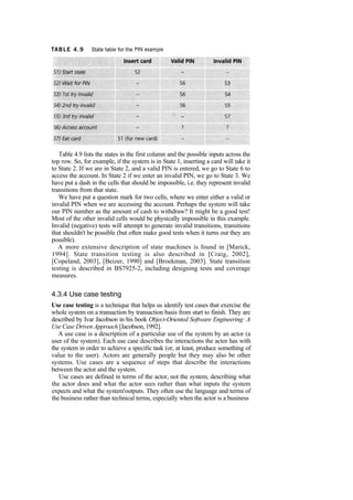 Table 4.9 lists the states in the first column and the possible inputs across the
top row. So, for example, if the system is in State 1, inserting a card will take it
to State 2. If we are in State 2, and a valid PIN is entered, we go to State 6 to
access the account. In State 2 if we enter an invalid PIN, we go to State 3. We
have put a dash in the cells that should be impossible, i.e. they represent invalid
transitions from that state.
We have put a question mark for two cells, where we enter either a valid or
invalid PIN when we are accessing the account. Perhaps the system will take
our PIN number as the amount of cash to withdraw? It might be a good test!
Most of the other invalid cells would be physically impossible in this example.
Invalid (negative) tests will attempt to generate invalid transitions, transitions
that shouldn't be possible (but often make good tests when it turns out they are
possible).
A more extensive description of state machines is found in [Marick,
1994]. State transition testing is also described in [Craig, 2002],
[Copeland, 2003], [Beizer, 1990] and [Broekman, 2003]. State transition
testing is described in BS7925-2, including designing tests and coverage
measures.
4.3.4 Use case testing
Use case testing is a technique that helps us identify test cases that exercise the
whole system on a transaction by transaction basis from start to finish. They are
described by Ivar Jacobson in his book Object-Oriented Software Engineering: A
Use Case Driven Approach [Jacobson, 1992].
A use case is a description of a particular use of the system by an actor (a
user of the system). Each use case describes the interactions the actor has with
the system in order to achieve a specific task (or, at least, produce something of
value to the user). Actors are generally people but they may also be other
systems. Use cases are a sequence of steps that describe the interactions
between the actor and the system.
Use cases are defined in terms of the actor, not the system, describing what
the actor does and what the actor sees rather than what inputs the system
expects and what the system'outputs. They often use the language and terms of
the business rather than technical terms, especially when the actor is a business
 