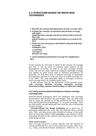 4.4 STRUCTURE-BASED OR WHITE-BOX
TECHNIQUES
1 Describe the concept and importance of code coverage. (K2)
2 Explain the concepts of statement and decision coverage
and under
stand that these concepts can also be used at other test levels
than com
ponent testing (e.g. on business procedures at system level).
(K2)
3 Write test cases from given control flows using the following
test design
techniques: (K3)
a statement
coverage; b
decision coverage.
4 Assess statement and decision coverage for completeness.
(K3)
In this section we will look in detail at the concept of coverage
and how it can be used to measure some aspects of the
thoroughness of testing. In order to see how coverage actually
works, we will use some code-level examples (although coverage
also applies to other levels such as business procedures). In
particular, we will show how to measure coverage of statements
and decisions, and how to write test cases to extend coverage if it
is not 100%. The same principles apply to coverage of system-
level coverage items, for example menu items.
In this section, look for the definitions of the glossary terms:
code coverage, decision coverage, statement coverage,
structural testing, structure-based testing and white-box testing
4.4.1 Using structure-based techniques to measure coverage
and design tests
Structure-based techniques serve two purposes: test coverage
measurement and structural test case design. They are often used
first to assess the amount of testing performed by tests derived
from specification-based techniques, i.e. to assess coverage. They
are then used to design additional tests with the aim of increasing
the test coverage.
Structure-based test design techniques are a good way of
generating additional test cases that are different from existing
tests. They can help ensure more breadth of testing, in the sense
that test cases that achieve 100% coverage in any measure will be
exercising all parts of the software from the point of view of the
items being covered.
What is test coverage?
Test coverage measures in some specific way the amount of
testing performed by a set of tests (derived in some other way,
e.g. using specification-based techniques). Wherever we can
 