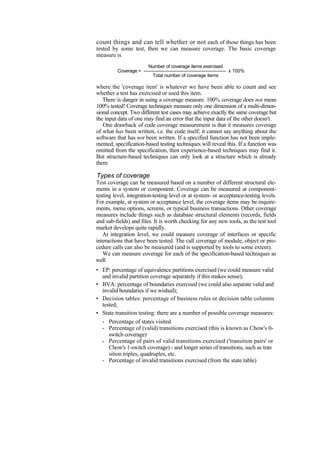 count things and can tell whether or not each of those things has been
tested by some test, then we can measure coverage. The basic coverage
measure is
Number of coverage items exercised
Coverage = --------------------------------------------------- x 100%
Total number of coverage items
where the 'coverage item' is whatever we have been able to count and see
whether a test has exercised or used this item.
There is danger in using a coverage measure. 100% coverage does not mean
100% tested! Coverage techniques measure only one dimension of a multi-dimen-
sional concept. Two different test cases may achieve exactly the same coverage but
the input data of one may find an error that the input data of the other doesn't.
One drawback of code coverage measurement is that it measures coverage
of what has been written, i.e. the code itself; it cannot say anything about the
software that has not been written. If a specified function has not been imple-
mented, specification-based testing techniques will reveal this. If a function was
omitted from the specification, then experience-based techniques may find it.
But structure-based techniques can only look at a structure which is already
there.
Types of coverage
Test coverage can be measured based on a number of different structural ele-
ments in a system or component. Coverage can be measured at component-
testing level, integration-testing level or at system- or acceptance-testing levels.
For example, at system or acceptance level, the coverage items may be require-
ments, menu options, screens, or typical business transactions. Other coverage
measures include things such as database structural elements (records, fields
and sub-fields) and files. It is worth checking for any new tools, as the test tool
market develops quite rapidly.
At integration level, we could measure coverage of interfaces or specific
interactions that have been tested. The call coverage of module, object or pro-
cedure calls can also be measured (and is supported by tools to some extent).
We can measure coverage for each of the specification-based techniques as
well:
• EP: percentage of equivalence partitions exercised (we could measure valid
and invalid partition coverage separately if this makes sense);
• BVA: percentage of boundaries exercised (we could also separate valid and
invalid boundaries if we wished);
• Decision tables: percentage of business rules or decision table columns
tested;
• State transition testing: there are a number of possible coverage measures:
- Percentage of states visited
- Percentage of (valid) transitions exercised (this is known as Chow's 0-
switch coverage)
- Percentage of pairs of valid transitions exercised ('transition pairs' or
Chow's 1-switch coverage) - and longer series of transitions, such as tran
sition triples, quadruples, etc.
- Percentage of invalid transitions exercised (from the state table)
 