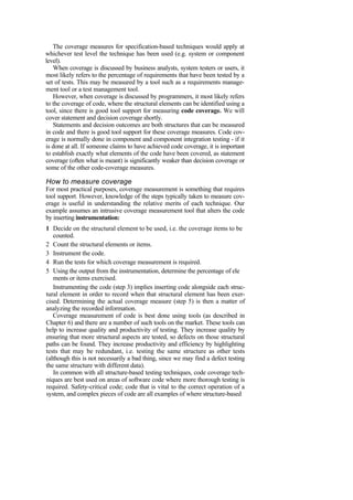 The coverage measures for specification-based techniques would apply at
whichever test level the technique has been used (e.g. system or component
level).
When coverage is discussed by business analysts, system testers or users, it
most likely refers to the percentage of requirements that have been tested by a
set of tests. This may be measured by a tool such as a requirements manage-
ment tool or a test management tool.
However, when coverage is discussed by programmers, it most likely refers
to the coverage of code, where the structural elements can be identified using a
tool, since there is good tool support for measuring code coverage. We will
cover statement and decision coverage shortly.
Statements and decision outcomes are both structures that can be measured
in code and there is good tool support for these coverage measures. Code cov-
erage is normally done in component and component integration testing - if it
is done at all. If someone claims to have achieved code coverage, it is important
to establish exactly what elements of the code have been covered, as statement
coverage (often what is meant) is significantly weaker than decision coverage or
some of the other code-coverage measures.
How to measure coverage
For most practical purposes, coverage measurement is something that requires
tool support. However, knowledge of the steps typically taken to measure cov-
erage is useful in understanding the relative merits of each technique. Our
example assumes an intrusive coverage measurement tool that alters the code
by inserting instrumentation:
1 Decide on the structural element to be used, i.e. the coverage items to be
counted.
2 Count the structural elements or items.
3 Instrument the code.
4 Run the tests for which coverage measurement is required.
5 Using the output from the instrumentation, determine the percentage of ele
ments or items exercised.
Instrumenting the code (step 3) implies inserting code alongside each struc-
tural element in order to record when that structural element has been exer-
cised. Determining the actual coverage measure (step 5) is then a matter of
analyzing the recorded information.
Coverage measurement of code is best done using tools (as described in
Chapter 6) and there are a number of such tools on the market. These tools can
help to increase quality and productivity of testing. They increase quality by
ensuring that more structural aspects are tested, so defects on those structural
paths can be found. They increase productivity and efficiency by highlighting
tests that may be redundant, i.e. testing the same structure as other tests
(although this is not necessarily a bad thing, since we may find a defect testing
the same structure with different data).
In common with all structure-based testing techniques, code coverage tech-
niques are best used on areas of software code where more thorough testing is
required. Safety-critical code; code that is vital to the correct operation of a
system, and complex pieces of code are all examples of where structure-based
 