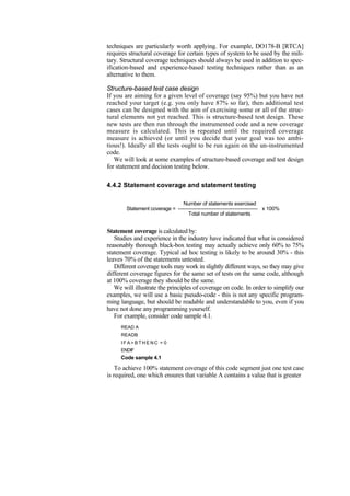 techniques are particularly worth applying. For example, DO178-B [RTCA]
requires structural coverage for certain types of system to be used by the mili-
tary. Structural coverage techniques should always be used in addition to spec-
ification-based and experience-based testing techniques rather than as an
alternative to them.
Structure-based test case design
If you are aiming for a given level of coverage (say 95%) but you have not
reached your target (e.g. you only have 87% so far), then additional test
cases can be designed with the aim of exercising some or all of the struc-
tural elements not yet reached. This is structure-based test design. These
new tests are then run through the instrumented code and a new coverage
measure is calculated. This is repeated until the required coverage
measure is achieved (or until you decide that your goal was too ambi-
tious!). Ideally all the tests ought to be run again on the un-instrumented
code.
We will look at some examples of structure-based coverage and test design
for statement and decision testing below.
4.4.2 Statement coverage and statement testing
Number of statements exercised
Statement coverage = --------------------------------------------- x 100%
Total number of statements
Statement coverage is calculated by:
Studies and experience in the industry have indicated that what is considered
reasonably thorough black-box testing may actually achieve only 60% to 75%
statement coverage. Typical ad hoc testing is likely to be around 30% - this
leaves 70% of the statements untested.
Different coverage tools may work in slightly different ways, so they may give
different coverage figures for the same set of tests on the same code, although
at 100% coverage they should be the same.
We will illustrate the principles of coverage on code. In order to simplify our
examples, we will use a basic pseudo-code - this is not any specific program-
ming language, but should be readable and understandable to you, even if you
have not done any programming yourself.
For example, consider code sample 4.1.
READ A
READB
I F A > B T H E N C = 0
ENDIF
Code sample 4.1
To achieve 100% statement coverage of this code segment just one test case
is required, one which ensures that variable A contains a value that is greater
 