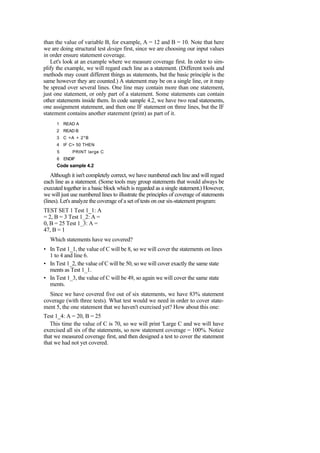 than the value of variable B, for example, A = 12 and B = 10. Note that here
we are doing structural test design first, since we are choosing our input values
in order ensure statement coverage.
Let's look at an example where we measure coverage first. In order to sim-
plify the example, we will regard each line as a statement. (Different tools and
methods may count different things as statements, but the basic principle is the
same however they are counted.) A statement may be on a single line, or it may
be spread over several lines. One line may contain more than one statement,
just one statement, or only part of a statement. Some statements can contain
other statements inside them. In code sample 4.2, we have two read statements,
one assignment statement, and then one IF statement on three lines, but the IF
statement contains another statement (print) as part of it.
1 READ A
2 READ B
3 C =A + 2*B
4 IF C> 50 THEN
5 PRINT large C
6 ENDIF
Code sample 4.2
Although it isn't completely correct, we have numbered each line and will regard
each line as a statement. (Some tools may group statements that would always be
executed together in a basic block which is regarded as a single statement.) However,
we will just use numbered lines to illustrate the principles of coverage of statements
(lines). Let's analyze the coverage of a set of tests on our six-statement program:
TEST SET 1 Test 1_1: A
= 2, B = 3 Test 1_2: A =
0, B = 25 Test 1_3: A =
47, B = 1
Which statements have we covered?
• In Test 1_1, the value of C will be 8, so we will cover the statements on lines
1 to 4 and line 6.
• In Test 1_2, the value of C will be 50, so we will cover exactly the same state
ments as Test 1_1.
• In Test 1_3, the value of C will be 49, so again we will cover the same state
ments.
Since we have covered five out of six statements, we have 83% statement
coverage (with three tests). What test would we need in order to cover state-
ment 5, the one statement that we haven't exercised yet? How about this one:
Test 1_4: A = 20, B = 25
This time the value of C is 70, so we will print 'Large C and we will have
exercised all six of the statements, so now statement coverage = 100%. Notice
that we measured coverage first, and then designed a test to cover the statement
that we had not yet covered.
 