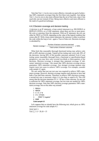Note that Test 1_4 on its own is more effective- (towards our goal of achiev-
ing 100% statement coverage) than the first three tests together. Just taking
Test 1_4 on its own is also more efficient than the set of four tests, since it has
used only one test instead of four. Being more effective and more efficient is
the mark of a good test technique.
4.4.3 Decision coverage and decision testing
A decision is an IF statement, a loop control statement (e.g. DO-WHILE or
REPEAT-UNTIL), or a CASE statement, where there are two or more possi-
ble exits or outcomes from the statement. With an IF statement, the exit can
either be TRUE or FALSE, depending on the value of the logical condition that
comes after IF. With a loop control statement, the outcome is either to perform
the code within the loop or not - again a True or False exit. Decision coverage
is calculated by:
Number of decision outcomes exercised
Decision coverage = -------------------------------------------------------- x 100%
Total number of decision outcomes
What feels like reasonably thorough functional testing may achieve only
40% to 60% decision coverage. Typical ad hoc testing may cover only 20% of
the decisions, leaving 80% of the possible outcomes untested. Even if your
testing seems reasonably thorough from a functional or specification-based
perspective, you may have only covered two-thirds or three-quarters of the
decisions. Decision coverage is stronger than statement coverage. It 'sub-
sumes' statement coverage - this means that 100% decision coverage always
guarantees 100% statement coverage. Any stronger coverage measure may
require more test cases to achieve 100% coverage. For example, consider
code sample 4.1 again.
We saw earlier that just one test case was required to achieve 100% state-
ment coverage. However, decision coverage requires each decision to have had
both a True and False outcome. Therefore, to achieve 100% decision coverage,
a second test case is necessary where A is less than or equal to B. This will
ensure that the decision statement 'IF A > B' has a False outcome. So one test
is sufficient for 100% statement coverage, but two tests are needed for 100%
decision coverage. Note that 100% decision coverage guarantees 100% state-
ment coverage, but not the other way around!
1 READA
2 READB
3 C = A - 2 * B
4 IFC <0THEN
5 PRINT "C negative"
6 ENDIF
Code sample 4.3
Let's suppose that we already have the following test, which gives us 100%
statement coverage for code sample 4.3.
TEST SET 2
Test 2_1: A = 20, B = 15
 