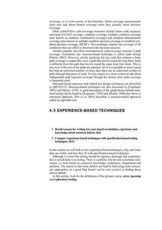 coverage, as it is the source of the branches. Some coverage measurement
tools may talk about branch coverage when they actually mean decision
coverage.
Other control-flow code-coverage measures include linear code sequence
and jump (LCSAJ) coverage, condition coverage, multiple condition coverage
(also known as condition combination coverage) and condition determination
coverage (also known as multiple condition decision coverage or modified con-
dition decision coverage, MCDC). This technique requires the coverage of all
conditions that can affect or determine the decision outcome.
Another popular, but often misunderstood, code-coverage measure is path
coverage. Sometimes any structure-based technique is called 'path testing'
[Patton, 2001]. However, strictly speaking, for any code that contains a loop,
path coverage is impossible since a path that travels round the loop three times
is different from the path that travels round the same loop four times. This is
true even if the rest of the paths are identical. So if it is possible to travel round
the loop an unlimited number of times then there are an unlimited number of
paths through that piece of code. For this reason it is more correct to talk about
'independent path segment coverage' though the shorter term 'path coverage
is frequently used.
Structure-based measures and related test design techniques are described
in [BS7925-2]. Structure-based techniques are also discussed in [Copeland.
2003] and [Myers, 1979]. A good description of the graph theory behind struc-
tural testing can be found in [Jorgensen, 1995] and [Hetzel, 1988] also shows a
structural approach. [Pol et al, 2001] describes a structure-based approach
called an algorithm test.
4.5 EXPERIENCE-BASED TECHNIQUES
1 Recall reasons for writing test cases based on intuition, experience and
knowledge about common defects. (Kl)
2 Compare experience-based techniques with specification-based testing
techniques. (K2)
In this section we will look at two experience-based techniques, why and when
they are useful, and how they fit with specification-based techniques.
Although it is true that testing should be rigorous, thorough and systematic,
this is not all there is to testing. There is a definite role for non-systematic tech-
niques, i.e. tests based on a person's knowledge, experience, imagination and
intuition. The reason is that some defects are hard to find using more system-
atic approaches, so a good 'bug hunter' can be very creative at finding those
elusive defects.
In this section, look for the definitions of the glossary terms: error guessing
and exploratory testing.
 
