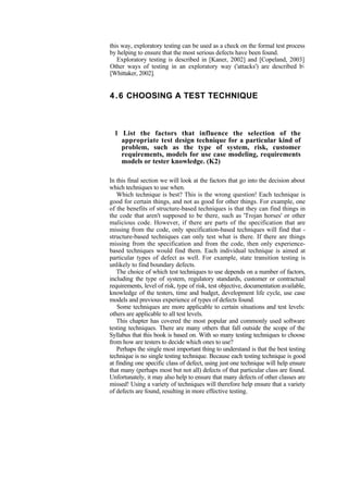 this way, exploratory testing can be used as a check on the formal test process
by helping to ensure that the most serious defects have been found.
Exploratory testing is described in [Kaner, 2002] and [Copeland, 2003]
Other ways of testing in an exploratory way ('attacks') are described b
[Whittaker, 2002].
4.6 CHOOSING A TEST TECHNIQUE
1 List the factors that influence the selection of the
appropriate test design technique for a particular kind of
problem, such as the type of system, risk, customer
requirements, models for use case modeling, requirements
models or tester knowledge. (K2)
In this final section we will look at the factors that go into the decision about
which techniques to use when.
Which technique is best? This is the wrong question! Each technique is
good for certain things, and not as good for other things. For example, one
of the benefits of structure-based techniques is that they can find things in
the code that aren't supposed to be there, such as 'Trojan horses' or other
malicious code. However, if there are parts of the specification that are
missing from the code, only specification-based techniques will find that -
structure-based techniques can only test what is there. If there are things
missing from the specification and from the code, then only experience-
based techniques would find them. Each individual technique is aimed at
particular types of defect as well. For example, state transition testing is
unlikely to find boundary defects.
The choice of which test techniques to use depends on a number of factors,
including the type of system, regulatory standards, customer or contractual
requirements, level of risk, type of risk, test objective, documentation available,
knowledge of the testers, time and budget, development life cycle, use case
models and previous experience of types of defects found.
Some techniques are more applicable to certain situations and test levels:
others are applicable to all test levels.
This chapter has covered the most popular and commonly used software
testing techniques. There are many others that fall outside the scope of the
Syllabus that this book is based on. With so many testing techniques to choose
from how are testers to decide which ones to use?
Perhaps the single most important thing to understand is that the best testing
technique is no single testing technique. Because each testing technique is good
at finding one specific class of defect, using just one technique will help ensure
that many (perhaps most but not all) defects of that particular class are found.
Unfortunately, it may also help to ensure that many defects of other classes are
missed! Using a variety of techniques will therefore help ensure that a variety
of defects are found, resulting in more effective testing.
 