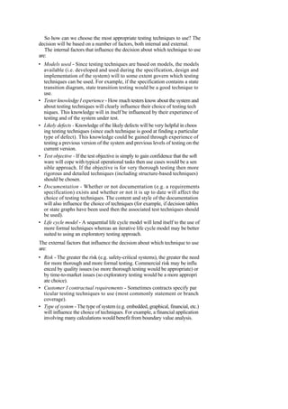 So how can we choose the most appropriate testing techniques to use? The
decision will be based on a number of factors, both internal and external.
The internal factors that influence the decision about which technique to use
are:
• Models used - Since testing techniques are based on models, the models
available (i.e. developed and used during the specification, design and
implementation of the system) will to some extent govern which testing
techniques can be used. For example, if the specification contains a state
transition diagram, state transition testing would be a good technique to
use.
• Tester knowledge I experience - How much testers know about the system and
about testing techniques will clearly influence their choice of testing tech
niques. This knowledge will in itself be influenced by their experience of
testing and of the system under test.
• Likely defects - Knowledge of the likely defects will be very helpful in choos
ing testing techniques (since each technique is good at finding a particular
type of defect). This knowledge could be gained through experience of
testing a previous version of the system and previous levels of testing on the
current version.
• Test objective - If the test objective is simply to gain confidence that the soft
ware will cope with typical operational tasks then use cases would be a sen
sible approach. If the objective is for very thorough testing then more
rigorous and detailed techniques (including structure-based techniques)
should be chosen.
• Documentation - Whether or not documentation (e.g. a requirements
specification) exists and whether or not it is up to date will affect the
choice of testing techniques. The content and style of the documentation
will also influence the choice of techniques (for example, if decision tables
or state graphs have been used then the associated test techniques should
be used).
• Life cycle model - A sequential life cycle model will lend itself to the use of
more formal techniques whereas an iterative life cycle model may be better
suited to using an exploratory testing approach.
The external factors that influence the decision about which technique to use
are:
• Risk - The greater the risk (e.g. safety-critical systems), the greater the need
for more thorough and more formal testing. Commercial risk may be influ
enced by quality issues (so more thorough testing would be appropriate) or
by time-to-market issues (so exploratory testing would be a more appropri
ate choice).
• Customer I contractual requirements - Sometimes contracts specify par
ticular testing techniques to use (most commonly statement or branch
coverage).
• Type of system - The type of system (e.g. embedded, graphical, financial, etc.)
will influence the choice of techniques. For example, a financial application
involving many calculations would benefit from boundary value analysis.
 