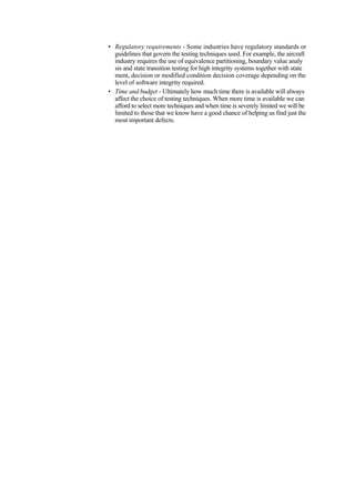 • Regulatory requirements - Some industries have regulatory standards or
guidelines that govern the testing techniques used. For example, the aircraft
industry requires the use of equivalence partitioning, boundary value analy
sis and state transition testing for high integrity systems together with state
ment, decision or modified condition decision coverage depending on the
level of software integrity required.
• Time and budget - Ultimately how much time there is available will always
affect the choice of testing techniques. When more time is available we can
afford to select more techniques and when time is severely limited we will be
limited to those that we know have a good chance of helping us find just the
most important defects.
 