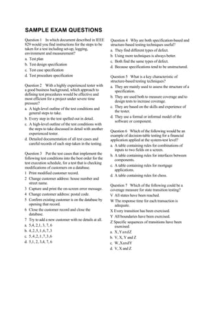 SAMPLE EXAM QUESTIONS
Question 1 In which document described in IEEE
829 would you find instructions for the steps to be
taken for a test including set-up, logging,
environment and measurement?
a. Test plan
b. Test design specification
c. Test case specification
d. Test procedure specification
Question 2 With a highly experienced tester with
a good business background, which approach to
defining test procedures would be effective and
most efficient for a project under severe time
pressure?
a. A high-level outline of the test conditions and
general steps to take.
b. Every step in the test spelled out in detail.
c. A high-level outline of the test conditions with
the steps to take discussed in detail with another
experienced tester.
d. Detailed documentation of all test cases and
careful records of each step taken in the testing.
Question 3 Put the test cases that implement the
following test conditions into the best order for the
test execution schedule, for a test that is checking
modifications of customers on a database.
1 Print modified customer record.
2 Change customer address: house number and
street name.
3 Capture and print the on-screen error message.
4 Change customer address: postal code.
5 Confirm existing customer is on the database by
opening that record.
6 Close the customer record and close the
database.
7 Try to add a new customer with no details at all.
a. 5,4, 2,1, 3, 7, 6
b. 4,2,5,1,6,7,3
c. 5,4,2,1,7,3,6
d. 5,1, 2, 3,4, 7, 6
Question 4 Why are both specification-based and
structure-based testing techniques useful?
a. They find different types of defect.
b. Using more techniques is always better.
c. Both find the same types of defect.
d. Because specifications tend to be unstructured.
Question 5 What is a key characteristic of
structure-based testing techniques?
a. They are mainly used to assess the structure of a
specification.
b. They are used both to measure coverage and to
design tests to increase coverage.
c. They are based on the skills and experience of
the tester.
d. They use a formal or informal model of the
software or component.
Question 6 Which of the following would be an
example of decision-table testing for a financial
application applied at the system-test level?
a. A table containing rules for combinations of
inputs to two fields on a screen.
b. A table containing rules for interfaces between
components.
c. A table containing rules for mortgage
applications.
d. A table containing rules for chess.
Question 7 Which of the following could be a
coverage measure for state transition testing?
V All states have been reached.
W The response time for each transaction is
adequate.
X Every transition has been exercised.
Y All boundaries have been exercised.
Z Specific sequences of transitions have been
exercised.
a. X,YandZ
b. V, X, Y and Z
c. W,XandY
d. V, X and Z
 