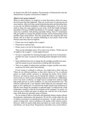 be found in the ISO 9126 standard. This hierarchy of characteristics and sub-
characteristics of quality is discussed in Chapter 2.
What is root cause analysis?
When we detect failures, we might try to track them back to their root cause,
the real reason that they happened. There are several ways of carrying out root
cause analysis, often involving a group brainstorming ideas and discussing them,
so you may see different techniques in different organizations. If you are inter-
ested in using root cause analysis in your work, you'll find simple techniques
described in [Evans], [TQMI] and [Robson]. For example, suppose an organi-
zation has a problem with printing repeatedly failing. Some IT maintenance
folk get together to examine the problem and they start by brainstorming all the
possible causes of the failures. Then they group them into categories they have
chosen, and see if there are common underlying or root causes. Some of the
obvious causes they discover might be:
• Printer runs out of supplies (ink or paper).
• Printer driver software fails.
• Printer room is too hot for the printer and it seizes up.
These are the immediate causes. If we look at one of them - 'Printer runs out
of supplies (ink or paper)' - it may happen because:
• No-one is responsible for checking the paper and ink levels in the printer;
possible root cause: no process for checking printer ink/paper levels before
use.
• Some staff don't know how to change the ink cartridges; possible root cause:
staff not trained or given instructions in looking after the printers.
• There is no supply of replacement cartridges or paper; possible root cause:
no process for stock control and ordering.
If your testing is confined to software, you might look at these and say,
'These are not software problems, so they don't concern us!' So, as software
testers we might confine ourselves to reporting the printer driver failure.
However, our remit as testers may be beyond the software; we might have a
remit to look at a whole system including hardware and firmware. Additionally,
even if our remit is software, we might want to consider how software might
help people prevent or resolve problems; we may look beyond this view. The
software could provide a user interface which helps the user anticipate when
paper or ink is getting low. It could provide simple step-by-step instructions to
help the users change the cartridges or replenish paper. It could provide a high
temperature warning so that the environment can be managed. As testers, we
want not just to think and report on defects but, with the rest of the project
team, think about any potential causes of failures.
We use testing to help us find faults and (potential) failures during software
development, maintenance and operations. We do this to help reduce the risk
of failures occurring in an operational environment - in other words once the
system is being used - and to contribute to the quality of the software system.
However, whilst we need to think about and report on a wide variety of defects
and failures, not all get fixed. Programmers and others may correct defects
 