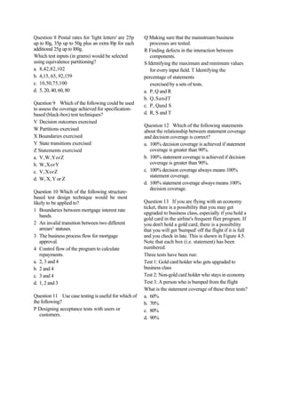 Question 8 Postal rates for 'light letters' are 25p
up to l0g, 35p up to 50g plus an extra l0p for each
additional 25g up to l00g.
Which test inputs (in grams) would be selected
using equivalence partitioning?
a. 8,42,82,102
b. 4,15, 65, 92,159
c. 10,50,75,100
d. 5, 20, 40, 60, 80
Question 9 Which of the following could be used
to assess the coverage achieved for specification-
based (black-box) test techniques?
V Decision outcomes exercised
W Partitions exercised
X Boundaries exercised
Y State transitions exercised
Z Statements exercised
a. V,W,YorZ
b. W,XorY
c. V,XorZ
d. W, X, Y or Z
Question 10 Which of the following structure-
based test design technique would be most
likely to be applied to?
1 Boundaries between mortgage interest rate
bands.
2 An invalid transition between two different
arrears^ statuses.
3 The business process flow for mortgage
approval.
4 Control flow of the program to calculate
repayments.
a. 2, 3 and 4
b. 2 and 4
c. 3 and 4
d. 1, 2 and 3
Question 11 Use case testing is useful for which of
the following?
P Designing acceptance tests with users or
customers.
Q Making sure that the mainstream business
processes are tested.
R Finding defects in the interaction between
components.
S Identifying the maximum and minimum values
for every input field. T Identifying the
percentage of statements
exercised by a sets of tests.
a. P, Q and R
b. Q,SandT
c. P, Qand S
d. R, S and T
Question 12 Which of the following statements
about the relationship between statement coverage
and decision coverage is correct?
a. 100% decision coverage is achieved if statement
coverage is greater than 90%.
b. 100% statement coverage is achieved if decision
coverage is greater than 90%.
c. 100% decision coverage always means 100%
statement coverage.
d. 100% statement coverage always means 100%
decision coverage.
Question 13 If you are flying with an economy
ticket, there is a possibility that you may get
upgraded to business class, especially if you hold a
gold card in the airline's frequent flier program. If
you don't hold a gold card, there is a possibility
that you will get 'bumped' off the flight if it is full
and you check in late. This is shown in Figure 4.5.
Note that each box (i.e. statement) has been
numbered.
Three tests have been run:
Test 1: Gold card holder who gets upgraded to
business class
Test 2: Non-gold card holder who stays in economy
Test 3: A person who is bumped from the flight
What is the statement coverage of these three tests?
a. 60%
b. 70%
c. 80%
d. 90%
 