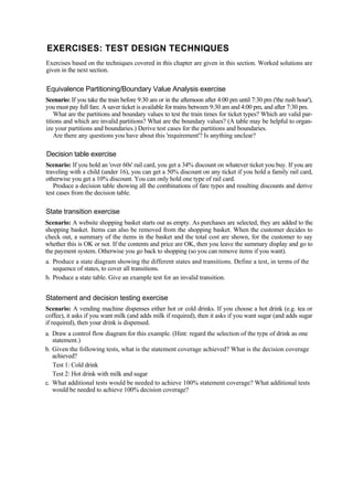 EXERCISES: TEST DESIGN TECHNIQUES
Exercises based on the techniques covered in this chapter are given in this section. Worked solutions are
given in the next section.
Equivalence Partitioning/Boundary Value Analysis exercise
Scenario: If you take the train before 9:30 am or in the afternoon after 4:00 pm until 7:30 pm ('the rush hour'),
you must pay full fare. A saver ticket is available for trains between 9:30 am and 4:00 pm, and after 7:30 pm.
What are the partitions and boundary values to test the train times for ticket types? Which are valid par-
titions and which are invalid partitions? What are the boundary values? (A table may be helpful to organ-
ize your partitions and boundaries.) Derive test cases for the partitions and boundaries.
Are there any questions you have about this 'requirement'? Is anything unclear?
Decision table exercise
Scenario: If you hold an 'over 60s' rail card, you get a 34% discount on whatever ticket you buy. If you are
traveling with a child (under 16), you can get a 50% discount on any ticket if you hold a family rail card,
otherwise you get a 10% discount. You can only hold one type of rail card.
Produce a decision table showing all the combinations of fare types and resulting discounts and derive
test cases from the decision table.
State transition exercise
Scenario: A website shopping basket starts out as empty. As purchases are selected, they are added to the
shopping basket. Items can also be removed from the shopping basket. When the customer decides to
check out, a summary of the items in the basket and the total cost are shown, for the customer to say
whether this is OK or not. If the contents and price are OK, then you leave the summary display and go to
the payment system. Otherwise you go back to shopping (so you can remove items if you want).
a. Produce a state diagram showing the different states and transitions. Define a test, in terms of the
sequence of states, to cover all transitions.
b. Produce a state table. Give an example test for an invalid transition.
Statement and decision testing exercise
Scenario: A vending machine dispenses either hot or cold drinks. If you choose a hot drink (e.g. tea or
coffee), it asks if you want milk (and adds milk if required), then it asks if you want sugar (and adds sugar
if required), then your drink is dispensed.
a. Draw a control flow diagram for this example. (Hint: regard the selection of the type of drink as one
statement.)
b. Given the following tests, what is the statement coverage achieved? What is the decision coverage
achieved?
Test 1: Cold drink
Test 2: Hot drink with milk and sugar
c. What additional tests would be needed to achieve 100% statement coverage? What additional tests
would be needed to achieve 100% decision coverage?
 