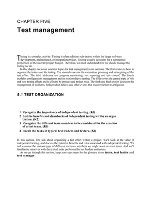 CHAPTER FIVE
Test management
esting is a complex activity. Testing is often a distinct sub-project within the larger software
development, maintenance, or integration project. Testing usually accounts for a substantial
proportion of the overall project budget. Therefore, we must understand how we should manage the
testing we do.
T
In this chapter, we cover essential topics for test management in six sections. The first relates to how to
organize the testers and the testing. The second concerns the estimation, planning and strategizing of the
test effort. The third addresses test progress monitoring, test reporting and test control. The fourth
explains configuration management and its relationship to testing. The fifth covers the central topic of risk
and how testing affects and is affected by product and project risks. The sixth and final section discusses the
management of incidents, both product defects and other events that require further investigation.
5.1 TEST ORGANIZATION
1 Recognize the importance of independent testing. (Kl)
2 List the benefits and drawbacks of independent testing within an organ
ization. (K2)
3 Recognize the different team members to be considered for the creation
of a test team. (Kl)
4 Recall the tasks of typical test leaders and testers. (Kl)
In this section, let's talk about organizing a test effort within a project. We'll look at the value of
independent testing, and discuss the potential benefits and risks associated with independent testing. We
will examine the various types of different test team members we might want on a test team. And we'll
familiarize ourselves with the typical tasks performed by test leaders and testers.
As we go through this section, keep your eyes open for the glossary terms tester, test leader and
test manager.
 