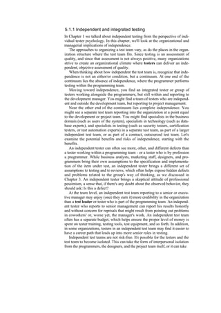 5.1.1 Independent and integrated testing
In Chapter 1 we talked about independent testing from the perspective of indi-
vidual tester psychology. In this chapter, we'll look at the organizational and
managerial implications of independence.
The approaches to organizing a test team vary, as do the places in the organ-
ization structure where the test team fits. Since testing is an assessment of
quality, and since that assessment is not always positive, many organizations
strive to create an organizational climate where testers can deliver an inde-
pendent, objective assessment of quality.
When thinking about how independent the test team is, recognize that inde-
pendence is not an either/or condition, but a continuum. At one end of the
continuum lies the absence of independence, where the programmer performs
testing within the programming team.
Moving toward independence, you find an integrated tester or group of
testers working alongside the programmers, but still within and reporting to
the development manager. You might find a team of testers who are independ-
ent and outside the development team, but reporting to project management.
Near the other end of the continuum lies complete independence. You
might see a separate test team reporting into the organization at a point equal
to the development or project team. You might find specialists in the business
domain (such as users of the system), specialists in technology (such as data-
base experts), and specialists in testing (such as security testers, certification
testers, or test automation experts) in a separate test team, as part of a larger
independent test team, or as part of a contract, outsourced test team. Let's
examine the potential benefits and risks of independence, starting with the
benefits.
An independent tester can often see more, other, and different defects than
a tester working within a programming team - or a tester who is by profession
a programmer. While business analysts, marketing staff, designers, and pro-
grammers bring their own assumptions to the specification and implementa-
tion of the item under test, an independent tester brings a different set of
assumptions to testing and to reviews, which often helps expose hidden defects
and problems related to the group's way of thinking, as we discussed in
Chapter 3. An independent tester brings a skeptical attitude of professional
pessimism, a sense that, if there's any doubt about the observed behavior, they
should ask: Is this a defect?
At the team level, an independent test team reporting to a senior or execu-
tive manager may enjoy (once they earn it) more credibility in the organization
than a test leader or tester who is part of the programming team. An independ-
ent tester who reports to senior management can report his results honestly
and without concern for reprisals that might result from pointing out problems
in coworkers' or, worse yet, the manager's work. An independent test team
often has a separate budget, which helps ensure the proper level of money is
spent on tester training, testing tools, test equipment, and so forth. In addition,
in some organizations, testers in an independent test team may find it easier to
have a career path that leads up into more senior roles in testing.
Independent test teams are not risk-free. It's possible for the testers and the
test team to become isolated. This can take the form of interpersonal isolation
from the programmers, the designers, and the project team itself, or it can take
 