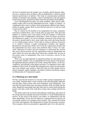 the form of isolation from the broader view of quality and the business objec-
tives (e.g., obsessive focus on defects, often accompanied by a refusal to accept
business prioritization of defects). This leads to communication problems,
feelings of alienation and antipathy, a lack of identification with and support
for the project goals, spontaneous blame festivals and political backstabbing.
Even well-integrated test teams can suffer problems. Other project stake-
holders might come to see the independent test team - rightly or wrongly - as
a bottleneck and a source of delay. Some programmers abdicate their respon-
sibility for quality, saying, 'Well, we have this test team now, so why do I need
to unit test my code?'
Due to a desire for the benefits of an independent test team, companies
sometimes establish them, only to break them up again later. Why does that
happen? A common cause is the failure of the test manager to effectively
manage the risks of independence listed above. Some test teams succumb to
the temptation to adopt a 'no can do' attitude, coming up with reasons why
the project should bend to their needs rather than each side being flexible
so as to enable project success. Testers take to acting as enforcers of process
or as auditors without a proper management mandate and support.
Resentments and pressures build, until at last the organization decides that
the independent test team causes more problems than it solves. It's espe-
cially important for testers and test managers to understand the mission
they serve and the reasons why the organization wants an independent test
team. Often, the entire test team must realize that, whether they are part of
the project team or independent, they exist to provide a service to the
project team.
There is no one right approach to organizing testing. For each project, you
must consider whether to use an independent test team, based on the project,
the application domain, and the levels of risk, among other factors. As the size,
complexity, and criticality of the project increases, it is important to have inde-
pendence in later levels of testing (like integration test, system test and accept-
ance test), though some testing is often best done by other people such as
project managers, quality managers, developers, business and domain experts
or infrastructure or IT operations experts.
5.1.2 Working as a test leader
We have seen that the location of a test team within a project organization can
vary widely. Similarly there is wide variation in the roles that people within the
test team play. Some of these roles occur frequently, some infrequently. Two
roles that are found within many test teams are those of the test leader and the
tester, though the same people may play both roles at various points during the
project. Let's take a look at the work done in these roles, starting with the test
leader.
Test leaders tend to be involved in the planning, monitoring, and control of
the testing activities and tasks discussed in Section 1.5 on the fundamental test
process. At the outset of the project, test leaders, in collaboration with the
other stakeholders, devise the test objectives, organizational test policies (if
not already in place), test strategies and test plans. They estimate the testing
to be done and negotiate with management to acquire the necessary resources.
They recognize when test automation is appropriate and, if it is, they plan the
 