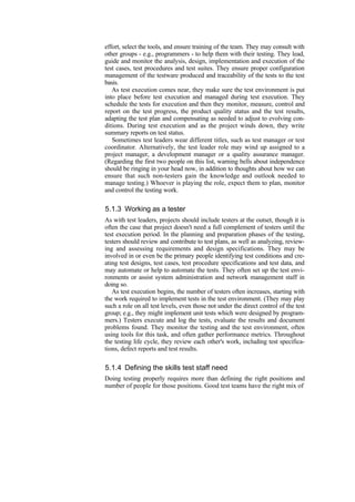effort, select the tools, and ensure training of the team. They may consult with
other groups - e.g., programmers - to help them with their testing. They lead,
guide and monitor the analysis, design, implementation and execution of the
test cases, test procedures and test suites. They ensure proper configuration
management of the testware produced and traceability of the tests to the test
basis.
As test execution comes near, they make sure the test environment is put
into place before test execution and managed during test execution. They
schedule the tests for execution and then they monitor, measure, control and
report on the test progress, the product quality status and the test results,
adapting the test plan and compensating as needed to adjust to evolving con-
ditions. During test execution and as the project winds down, they write
summary reports on test status.
Sometimes test leaders wear different titles, such as test manager or test
coordinator. Alternatively, the test leader role may wind up assigned to a
project manager, a development manager or a quality assurance manager.
(Regarding the first two people on this list, warning bells about independence
should be ringing in your head now, in addition to thoughts about how we can
ensure that such non-testers gain the knowledge and outlook needed to
manage testing.) Whoever is playing the role, expect them to plan, monitor
and control the testing work.
5.1.3 Working as a tester
As with test leaders, projects should include testers at the outset, though it is
often the case that project doesn't need a full complement of testers until the
test execution period. In the planning and preparation phases of the testing,
testers should review and contribute to test plans, as well as analyzing, review-
ing and assessing requirements and design specifications. They may be
involved in or even be the primary people identifying test conditions and cre-
ating test designs, test cases, test procedure specifications and test data, and
may automate or help to automate the tests. They often set up the test envi-
ronments or assist system administration and network management staff in
doing so.
As test execution begins, the number of testers often increases, starting with
the work required to implement tests in the test environment. (They may play
such a role on all test levels, even those not under the direct control of the test
group; e.g., they might implement unit tests which were designed by program-
mers.) Testers execute and log the tests, evaluate the results and document
problems found. They monitor the testing and the test environment, often
using tools for this task, and often gather performance metrics. Throughout
the testing life cycle, they review each other's work, including test specifica-
tions, defect reports and test results.
5.1.4 Defining the skills test staff need
Doing testing properly requires more than defining the right positions and
number of people for those positions. Good test teams have the right mix of
 