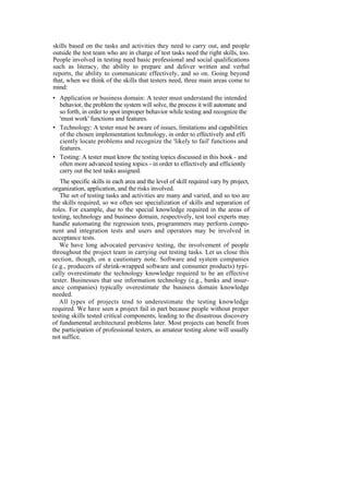 skills based on the tasks and activities they need to carry out, and people
outside the test team who are in charge of test tasks need the right skills, too.
People involved in testing need basic professional and social qualifications
such as literacy, the ability to prepare and deliver written and verbal
reports, the ability to communicate effectively, and so on. Going beyond
that, when we think of the skills that testers need, three main areas come to
mind:
• Application or business domain: A tester must understand the intended
behavior, the problem the system will solve, the process it will automate and
so forth, in order to spot improper behavior while testing and recognize the
'must work' functions and features.
• Technology: A tester must be aware of issues, limitations and capabilities
of the chosen implementation technology, in order to effectively and effi
ciently locate problems and recognize the 'likely to fail' functions and
features.
• Testing: A tester must know the testing topics discussed in this book - and
often more advanced testing topics - in order to effectively and efficiently
carry out the test tasks assigned.
The specific skills in each area and the level of skill required vary by project,
organization, application, and the risks involved.
The set of testing tasks and activities are many and varied, and so too are
the skills required, so we often see specialization of skills and separation of
roles. For example, due to the special knowledge required in the areas of
testing, technology and business domain, respectively, test tool experts may
handle automating the regression tests, programmers may perform compo-
nent and integration tests and users and operators may be involved in
acceptance tests.
We have long advocated pervasive testing, the involvement of people
throughout the project team in carrying out testing tasks. Let us close this
section, though, on a cautionary note. Software and system companies
(e.g., producers of shrink-wrapped software and consumer products) typi-
cally overestimate the technology knowledge required to be an effective
tester. Businesses that use information technology (e.g., banks and insur-
ance companies) typically overestimate the business domain knowledge
needed.
All types of projects tend to underestimate the testing knowledge
required. We have seen a project fail in part because people without proper
testing skills tested critical components, leading to the disastrous discovery
of fundamental architectural problems later. Most projects can benefit from
the participation of professional testers, as amateur testing alone will usually
not suffice.
 