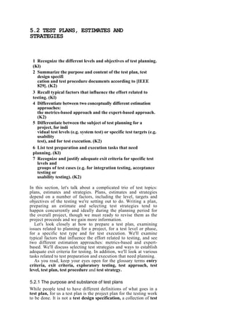 5.2 TEST PLANS, ESTIMATES AND
STRATEGIES
1 Recognize the different levels and objectives of test planning.
(Kl)
2 Summarize the purpose and content of the test plan, test
design specifi
cation and test procedure documents according to [IEEE
829]. (K2)
3 Recall typical factors that influence the effort related to
testing. (Kl)
4 Differentiate between two conceptually different estimation
approaches:
the metrics-based approach and the expert-based approach.
(K2)
5 Differentiate between the subject of test planning for a
project, for indi
vidual test levels (e.g. system test) or specific test targets (e.g.
usability
test), and for test execution. (K2)
6 List test preparation and execution tasks that need
planning. (Kl)
7 Recognize and justify adequate exit criteria for specific test
levels and
groups of test cases (e.g. for integration testing, acceptance
testing or
usability testing). (K2)
In this section, let's talk about a complicated trio of test topics:
plans, estimates and strategies. Plans, estimates and strategies
depend on a number of factors, including the level, targets and
objectives of the testing we're setting out to do. Writing a plan,
preparing an estimate and selecting test strategies tend to
happen concurrently and ideally during the planning period for
the overall project, though we must ready to revise them as the
project proceeds and we gain more information.
Let's look closely at how to prepare a test plan, examining
issues related to planning for a project, for a test level or phase,
for a specific test type and for test execution. We'll examine
typical factors that influence the effort related to testing, and see
two different estimation approaches: metrics-based and expert-
based. We'll discuss selecting test strategies and ways to establish
adequate exit criteria for testing. In addition, we'll look at various
tasks related to test preparation and execution that need planning.
As you read, keep your eyes open for the glossary terms entry
criteria, exit criteria, exploratory testing, test approach, test
level, test plan, test procedure and test strategy.
5.2.1 The purpose and substance of test plans
While people tend to have different definitions of what goes in a
test plan, for us a test plan is the project plan for the testing work
to be done. It is not a test design specification, a collection of test
 