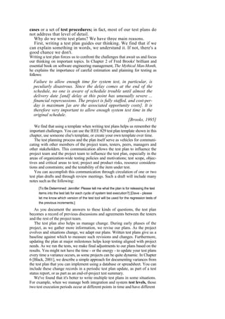 cases or a set of test procedures; in fact, most of our test plans do
not address that level of detail.
Why do we write test plans? We have three main reasons.
First, writing a test plan guides our thinking. We find that if we
can explain something in words, we understand it. If not, there's a
good chance we don't.
Writing a test plan forces us to confront the challenges that await us and focus
our thinking on important topics. In Chapter 2 of Fred Brooks' brilliant and
essential book on software engineering management, The Mythical Man-Month,
he explains the importance of careful estimation and planning for testing as
follows:
Failure to allow enough time for system test, in particular, is
peculiarly disastrous. Since the delay comes at the end of the
schedule, no one is aware of schedule trouble until almost the
delivery date [and] delay at this point has unusually severe ...
financial repercussions. The project is fully staffed, and cost-per-
day is maximum [as are the associated opportunity costs]. It is
therefore very important to allow enough system test time in the
original schedule.
[Brooks, 1995]
We find that using a template when writing test plans helps us remember the
important challenges. You can use the IEEE 829 test plan template shown in this
chapter, use someone else's template, or create your own template over time.
The test planning process and the plan itself serve as vehicles for communi-
cating with other members of the project team, testers, peers, managers and
other stakeholders. This communication allows the test plan to influence the
project team and the project team to influence the test plan, especially in the
areas of organization-wide testing policies and motivations; test scope, objec-
tives and critical areas to test; project and product risks, resource considera-
tions and constraints; and the testability of the item under test.
You can accomplish this communication through circulation of one or two
test plan drafts and through review meetings. Such a draft will include many
notes such as the following:
[To Be Determined: Jennifer: Please tell me what the plan is for releasing the test
items into the test lab for each cycle of system test execution?] [Dave - please
let me know which version of the test tool will be used for the regression tests of
the previous increments.]
As you document the answers to these kinds of questions, the test plan
becomes a record of previous discussions and agreements between the testers
and the rest of the project team.
The test plan also helps us manage change. During early phases of the
project, as we gather more information, we revise our plans. As the project
evolves and situations change, we adapt our plans. Written test plans give us a
baseline against which to measure such revisions and changes. Furthermore,
updating the plan at major milestones helps keep testing aligned with project
needs. As we run the tests, we make final adjustments to our plans based on the
results. You might not have the time - or the energy - to update your test plans
every time a variance occurs, as some projects can be quite dynamic. In Chapter
6 [Black, 2001], we describe a simple approach for documenting variances from
the test plan that you can implement using a database or spreadsheet. You can
include these change records in a periodic test plan update, as part of a test
status report, or as part as an end-of-project test summary.
We've found that it's better to write multiple test plans in some situations.
For example, when we manage both integration and system test levels, those
two test execution periods occur at different points in time and have different
 